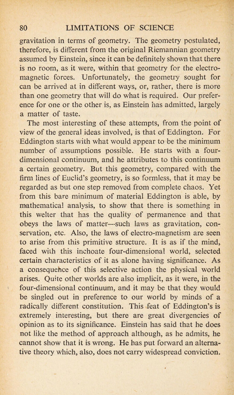 gravitation in terms of geometry. The geometry postulated, therefore, is different from the original Riemannian geometry assumed by Einstein, since it can be definitely shown that there is no room, as it were, within that geometry for the electro¬ magnetic forces. Unfortunately, the geometry sought for can be arrived at in different ways, or, rather, there is more than one geometry that will do what is required. Our prefer¬ ence for one or the other is, as Einstein has admitted, largely a matter of taste. The most interesting of these attempts, from the point of view of the general ideas involved, is that of Eddington. For Eddington starts with what would appear to be the minimum number of assumptions possible. He starts with a four¬ dimensional continuum, and he attributes to this continuum a certain geometry. But this geometry, compared with the firm lines of Euclid’s geometry, is so formless, that it may be regarded as but one step removed from complete chaos. Yet from this bare minimum of material Eddington is able, by mathematical analysis, to show that there is something in this welter that has the quality of permanence and that obeys the laws of matter—such laws as gravitation, con¬ servation, etc. Also, the laws of electro-magnetism are seen to arise from this primitive structure. It is as if the mind, faced with this inchoate four-dimensional world, selected certain characteristics of it as alone having significance. As a consequehce of this selective action the physical world arises. Quite other worlds are also implicit, as it were, in the four-dimensional continuum, and it may be that they would be singled out in preference to our world by minds of a radically different constitution. This feat of Eddington’s is extremely interesting, but there are great divergencies of opinion as to its significance. Einstein has said that he does not like the method of approach although, as he admits, he cannot show that it is wrong. He has put forward an alterna¬ tive theory which, also, does not carry widespread conviction.
