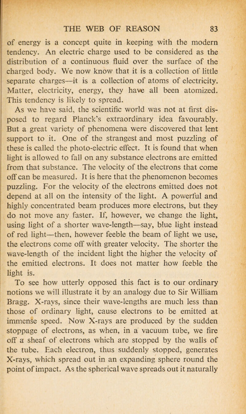 of energy is a concept quite in keeping with the modern tendency. An electric charge used to be considered as the distribution of a continuous fluid over the surface of the charged body. We now know that it is a collection of little separate charges—it is a collection of atoms of electricity. Matter, electricity, energy, they have all been atomized. This tendency is likely to spread. As we have said, the scientific world was not at first dis¬ posed to regard Planck’s extraordinary idea favourably. But a great variety of phenomena were discovered that lent support to it. One of the strangest and most puzzling of these is called the photo-electric effect. It is found that when light is allowed to fall on any substance electrons are emitted from that substance. The velocity of the electrons that come off can be measured. It is here that the phenomenon becomes puzzling. For the velocity of the electrons emitted does not depend at all on the intensity of the light. A powerful and highly concentrated beam produces more electrons, but they do not move any faster. If, however, we change the light, using light of a shorter wave-length—say, blue light instead of red light—then, however feeble the beam of light we use, the electrons come off with greater velocity. The shorter the wave-length of the incident light the higher the velocity of the emitted electrons. It does not matter how feeble the light is. To see how utterly opposed this fact is to our ordinary notions we will illustrate it by an analogy due to Sir William Bragg. X-rays, since their wave-lengths are much less than those of ordinary light, cause electrons to be emitted at immense speed. Now X-rays are produced by the sudden stoppage of electrons, as when, in a vacuum tube, we fire off a sheaf of electrons which are stopped by the walls of the tube. Each electron, thus suddenly stopped, generates X-rays, which spread out in an expanding sphere round the point of impact. As the spherical wave spreads out it naturally