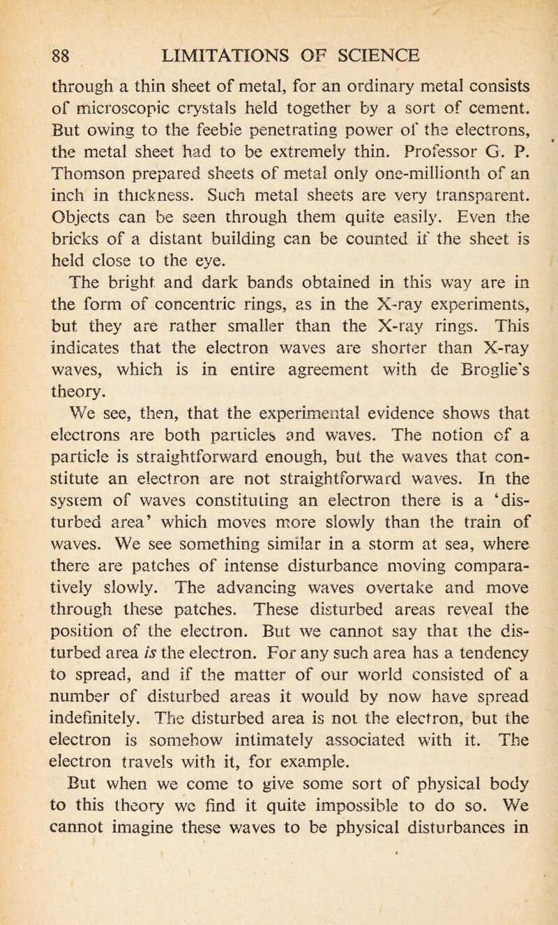 through a thin sheet of metal, for an ordinary metal consists of microscopic crystals held together by a sort of cement. But owing to the feeble penetrating power of the electrons, the metal sheet had to be extremely thin. Professor G. P. Thomson prepared sheets of metal only one-millionth of an inch in thickness. Such metal sheets are very transparent. Objects can be seen through them quite easily. Even the bricks of a distant building can be counted if the sheet is held close to the eye. The bright and dark bands obtained in this way are in the form of concentric rings, as in the X-ray experiments, but they are rather smaller than the X-ray rings. This indicates that the electron waves are shorter than X-ray waves, which is in entire agreement with de Broglie's theory. We see, then, that the experimental evidence shows that electrons are both particles and waves. The notion of a particle is straightforward enough, but the waves that con¬ stitute an electron are not straightforward waves. In the system of waves constituting an electron there is a ‘dis¬ turbed area’ which moves more slowly than the train of waves. We see something similar in a storm at sea, where there are patches of intense disturbance moving compara¬ tively slowly. The advancing waves overtake and move through these patches. These disturbed areas reveal the position of the electron. But we cannot say that the dis¬ turbed area is the electron. For any such area has a tendency to spread, and if the matter of our world consisted of a number of disturbed areas it would by now have spread indefinitely. The disturbed area is not the electron, but the electron is somehow intimately associated with it. The electron travels with it, for example. But when we come to give some sort of physical body to this theory wc find it quite impossible to do so. We cannot imagine these waves to be physical disturbances in