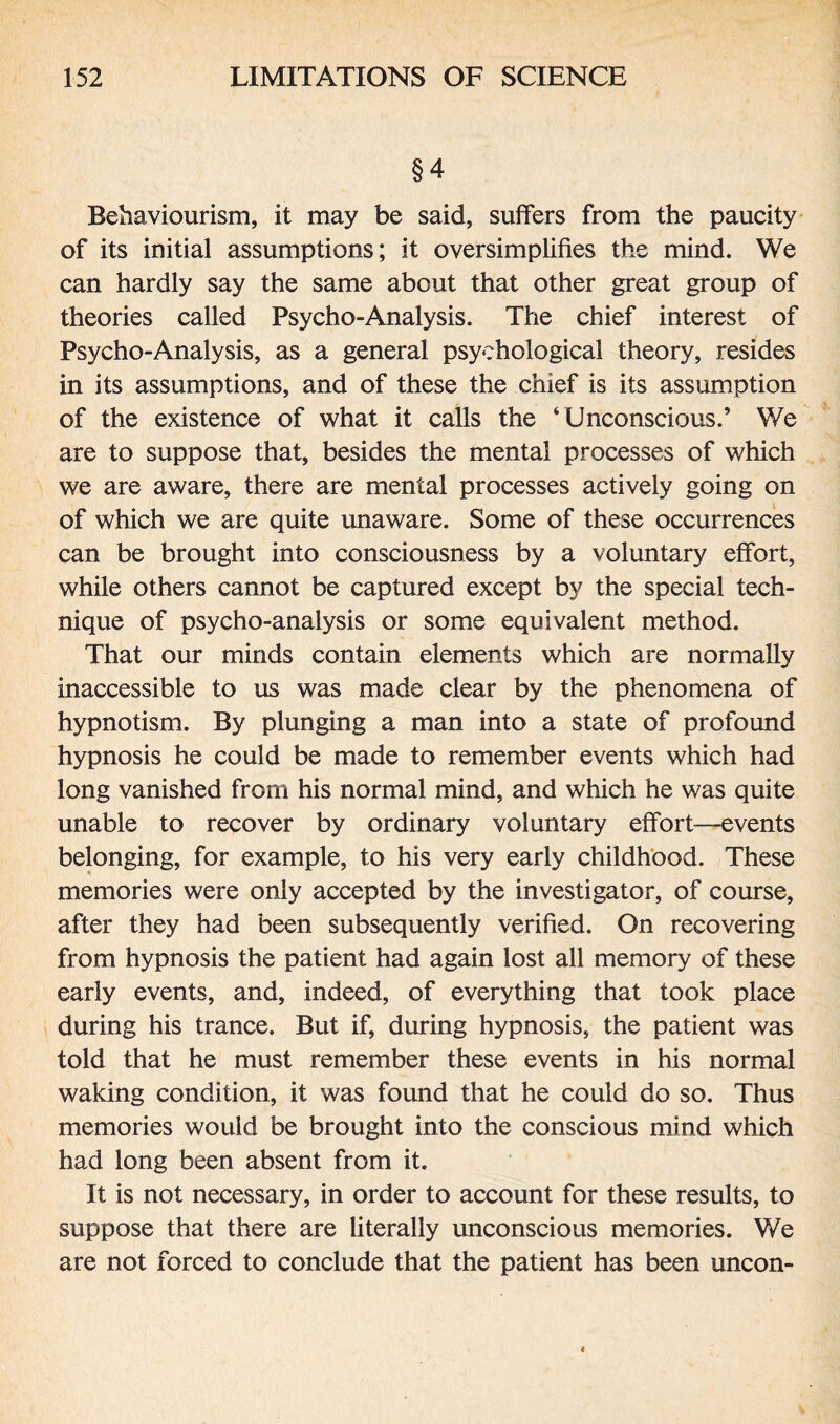 §4 Behaviourism, it may be said, suffers from the paucity of its initial assumptions; it oversimplifies the mind. We can hardly say the same about that other great group of theories called Psycho-Analysis. The chief interest of Psycho-Analysis, as a general psychological theory, resides in its assumptions, and of these the chief is its assumption of the existence of what it calls the ‘Unconscious.’ We are to suppose that, besides the mental processes of which we are aware, there are mental processes actively going on of which we are quite unaware. Some of these occurrences can be brought into consciousness by a voluntary effort, while others cannot be captured except by the special tech¬ nique of psycho-analysis or some equivalent method. That our minds contain elements which are normally inaccessible to us was made clear by the phenomena of hypnotism. By plunging a man into a state of profound hypnosis he could be made to remember events which had long vanished from his normal mind, and which he was quite unable to recover by ordinary voluntary effort—events belonging, for example, to his very early childhood. These memories were only accepted by the investigator, of course, after they had been subsequently verified. On recovering from hypnosis the patient had again lost all memory of these early events, and, indeed, of everything that took place during his trance. But if, during hypnosis, the patient was told that he must remember these events in his normal waking condition, it was found that he could do so. Thus memories would be brought into the conscious mind which had long been absent from it. It is not necessary, in order to account for these results, to suppose that there are literally unconscious memories. We are not forced to conclude that the patient has been uncon-