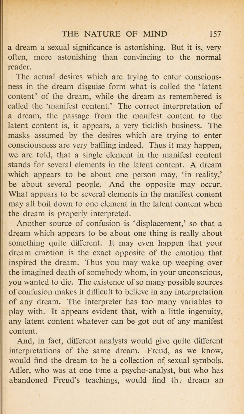 a dream a sexual significance is astonishing. But it is, very often, more astonishing than convincing to the normal reader. The actual desires which are trying to enter conscious¬ ness in the dream disguise form what is called the ‘latent content’ of the dream, while the dream as remembered is called the ‘manifest content.’ The correct interpretation of a dream, the passage from the manifest content to the latent content is, it appears, a very ticklish business. The masks assumed by the desires which are trying to enter consciousness are very baffling indeed. Thus it may happen, we are told, that a single element in the manifest content stands for several elements in the latent content. A dream which appears to be about one person may, ‘in reality,’ be about several people. And the opposite may occur. What appears to be several elements in the manifest content may all boil down to one element in the latent content when the dream is properly interpreted. Another source of confusion is ‘displacement,’ so that a dream which appears to be about one thing is really about something quite different. It may even happen that your dream embtion is the exact opposite of the emotion that inspired the dream. Thus you may wake up weeping over the imagined death of somebody whom, in your unconscious, you wanted to die. The existence of so many possible sources of confusion makes it difficult to believe in any interpretation of any dream. The interpreter has too many variables to play with. It appears evident that, with a little ingenuity, any latent content whatever can be got out of any manifest content. And, in fact, different analysts would give quite different interpretations of the same dream. Freud, as we know, would find the dream to be a collection of sexual symbols. Adler, who was at one time a psycho-analyst, but who has abandoned Freud’s teachings, would find th: dream an