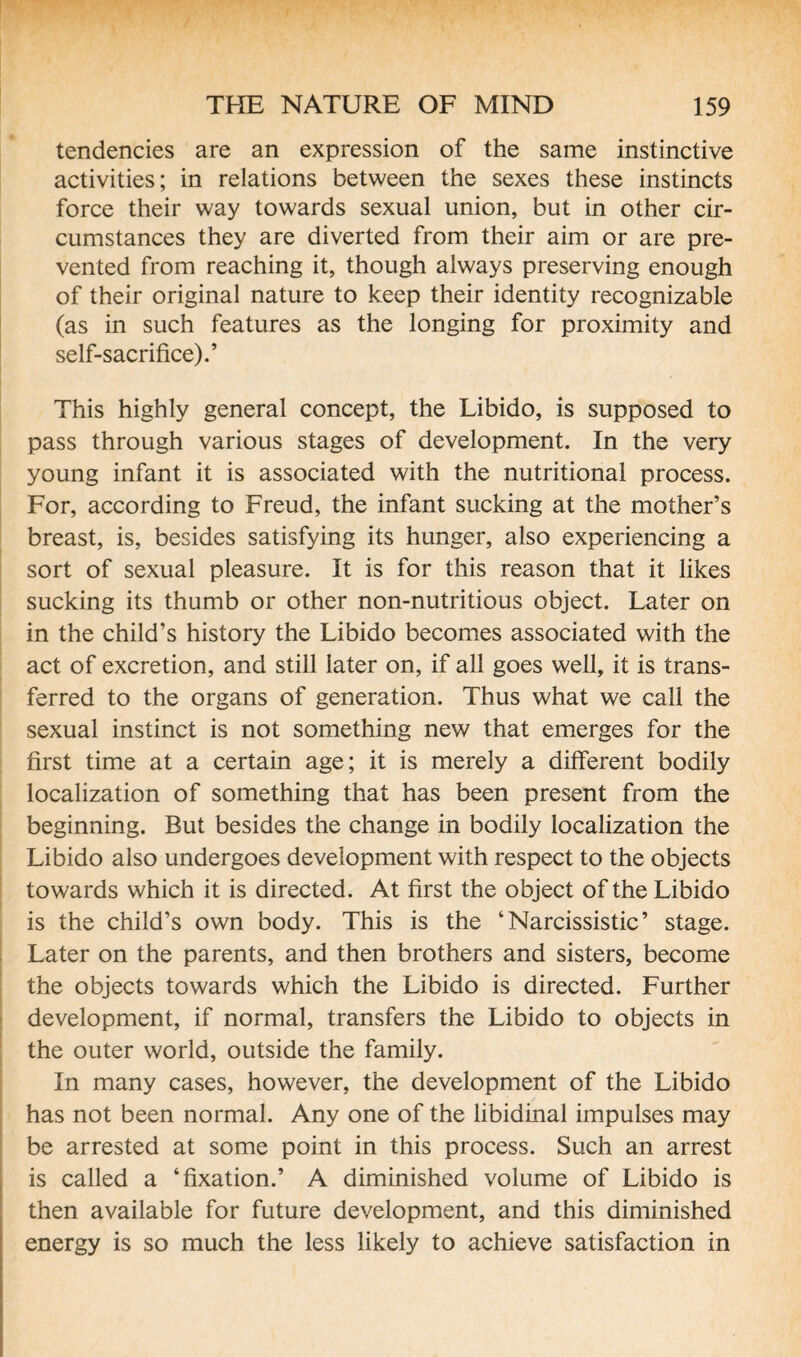 tendencies are an expression of the same instinctive activities; in relations between the sexes these instincts force their way towards sexual union, but in other cir¬ cumstances they are diverted from their aim or are pre¬ vented from reaching it, though always preserving enough of their original nature to keep their identity recognizable (as in such features as the longing for proximity and self-sacrifice).’ This highly general concept, the Libido, is supposed to pass through various stages of development. In the very young infant it is associated with the nutritional process. For, according to Freud, the infant sucking at the mother’s breast, is, besides satisfying its hunger, also experiencing a sort of sexual pleasure. It is for this reason that it likes sucking its thumb or other non-nutritious object. Later on in the child’s history the Libido becomes associated with the act of excretion, and still later on, if all goes well, it is trans¬ ferred to the organs of generation. Thus what we call the sexual instinct is not something new that emerges for the first time at a certain age; it is merely a different bodily localization of something that has been present from the beginning. But besides the change in bodily localization the Libido also undergoes development with respect to the objects towards which it is directed. At first the object of the Libido is the child’s own body. This is the ‘Narcissistic’ stage. Later on the parents, and then brothers and sisters, become the objects towards which the Libido is directed. Further development, if normal, transfers the Libido to objects in the outer world, outside the family. In many cases, however, the development of the Libido has not been normal. Any one of the libidinal impulses may be arrested at some point in this process. Such an arrest is called a ‘fixation.’ A diminished volume of Libido is then available for future development, and this diminished energy is so much the less likely to achieve satisfaction in