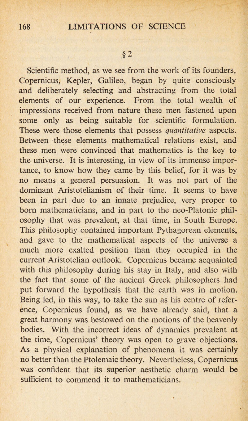 §2 Scientific method, as we see from the work of its founders, Copernicus, Kepler, Galileo, began by quite consciously and deliberately selecting and abstracting from the total elements of our experience. From the total wealth of impressions received from nature these men fastened upon some only as being suitable for scientific formulation. These were those elements that possess quantitative aspects. Between these elements mathematical relations exist, and these men were convinced that mathematics is the key to the universe. It is interesting, in view of its immense impor¬ tance, to know how they came by this belief, for it was by no means a general persuasion. It was not part of the dominant Aristotelianism of their time. It seems to have been in part due to an innate prejudice, very proper to born mathematicians, and in part to the neo-Platonic phil¬ osophy that was prevalent, at that time, in South Europe. This philosophy contained important Pythagorean elements, and gave to the mathematical aspects of the universe a much more exalted position than they occupied in the current Aristotelian outlook. Copernicus became acquainted with this philosophy during his stay in Italy, and also with the fact that some of the ancient Greek philosophers had put forward the hypothesis that the earth was in motion. Being led, in this way, to take the sun as his centre of refer¬ ence, Copernicus found, as we have already said, that a great harmony was bestowed on the motions of the heavenly bodies. With the incorrect ideas of dynamics prevalent at the time, Copernicus’ theory was open to grave objections. As a physical explanation of phenomena it was certainly no better than the Ptolemaic theory. Nevertheless, Copernicus was confident that its superior aesthetic charm would be sufficient to commend it to mathematicians.