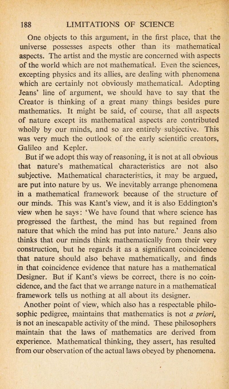 One objects to this argument, in the first place, that the universe possesses aspects other than its mathematical aspects. The artist and the mystic are concerned with aspects of the world which are not mathematical. Even the sciences, excepting physics and its allies, are dealing with phenomena which are certainly not obviously mathematical. Adopting Jeans’ line of argument, we should have to say that the Creator is thinking of a great many things besides pure mathematics. It might be said, of course, that all aspects of nature except its mathematical aspects are contributed wholly by our minds, and so are entirely subjective. This was very much the outlook of the early scientific creators, Galileo and Kepler. But if we adopt this way of reasoning, it is not at all obvious that nature’s mathematical characteristics are not also subjective. Mathematical characteristics, it may be argued, are put into nature by us. We inevitably arrange phenomena in a mathematical framework because of the structure of our minds. This was Kant’s view, and it is also Eddington’s view when he says: ‘We have found that where science has progressed the farthest, the mind has but regained from nature that which the mind has put into nature.’ Jeans also thinks that our minds think mathematically from their very construction, but he regards it as a significant coincidence that nature should also behave mathematically, and finds in that coincidence evidence that nature has a mathematical Designer. But if Kant’s views be correct, there is no coin¬ cidence, and the fact that we arrange nature in a mathematical framework tells us nothing at all about its designer. Another point of view, which also has a respectable philo¬ sophic pedigree, maintains that mathematics is not a priori, is not an inescapable activity of the mind. These philosophers maintain that the laws of mathematics are derived from experience. Mathematical thinking, they assert, has resulted from our observation of the actual laws obeyed by phenomena.