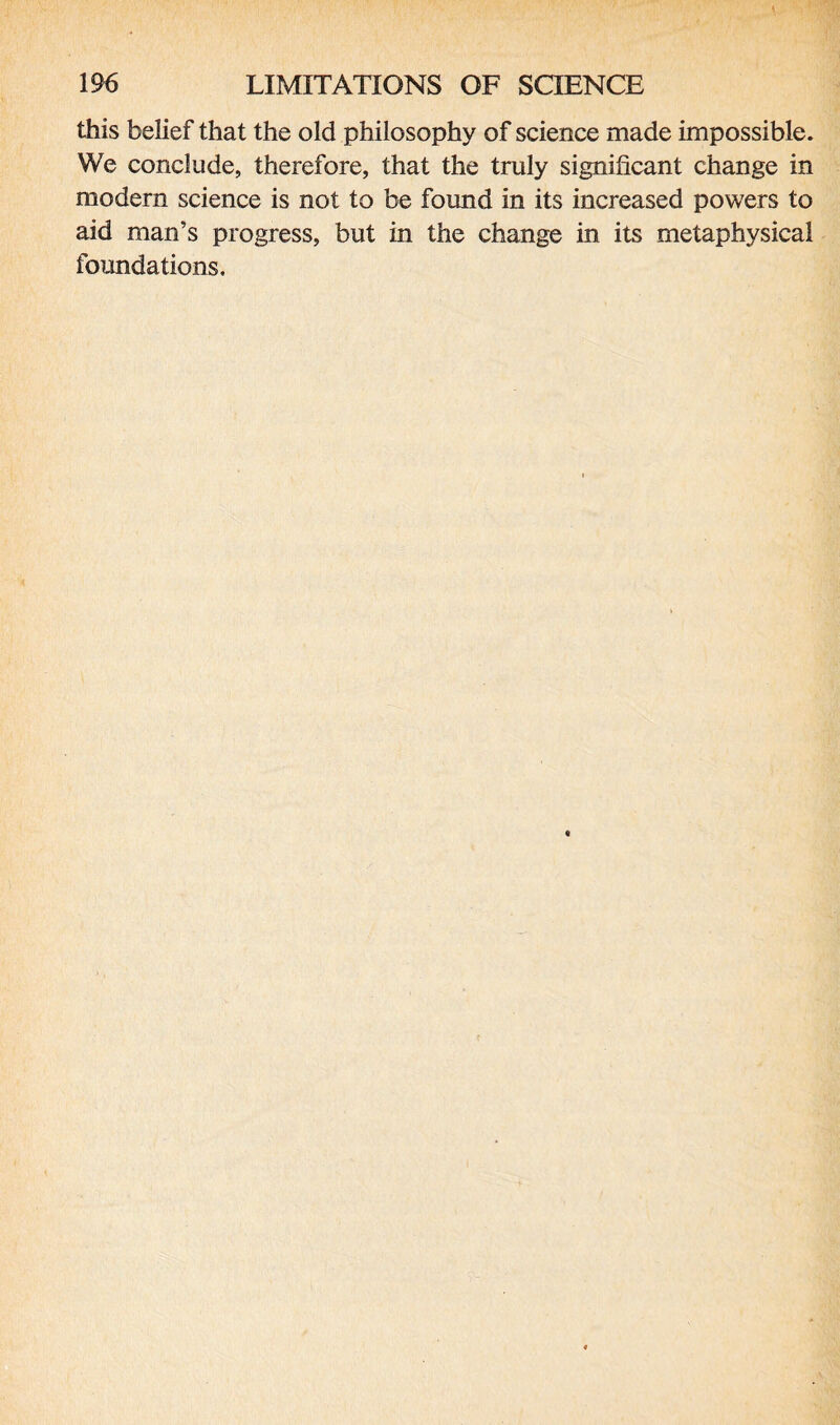 this belief that the old philosophy of science made impossible. We conclude, therefore, that the truly significant change in modem science is not to be found in its increased powers to aid man’s progress, but in the change in its metaphysical foundations.