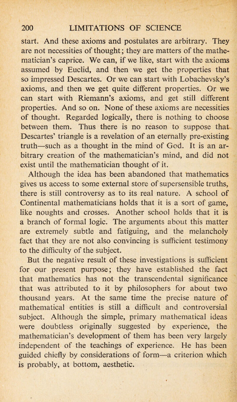 start. And these axioms and postulates are arbitrary. They are not necessities of thought; they are matters of the mathe¬ matician’s caprice. We can, if we like, start with the axioms assumed by Euclid, and then we get the properties that so impressed Descartes. Or we can start with Lobachevsky’s axioms, and then we get quite different properties. Or we can start with Riemann’s axioms, and get still different properties. And so on. None of these axioms are necessities of thought. Regarded logically, there is nothing to choose between them. Thus there is no reason to suppose that Descartes’ triangle is a revelation of an eternally pre-existing truth—such as a thought in the mind of God. It is an ar¬ bitrary creation of the mathematician’s mind, and did not exist until the mathematician thought of it. Although the idea has been abandoned that mathematics gives us access to some external store of supersensible truths, there is still controversy as to its real nature. A school of Continental mathematicians holds that it is a sort of game, like noughts and crosses. Another school holds that it is a branch of formal logic. The arguments about this matter are extremely subtle and fatiguing, and the melancholy fact that they are not also convincing is sufficient testimony to the difficulty of the subject. But the negative result of these investigations is sufficient for our present purpose; they have established the fact that mathematics has not the transcendental significance that was attributed to it by philosophers for about two thousand years. At the same time the precise nature of mathematical entities is still a difficult and controversial subject. Although the simple, primary mathematical ideas were doubtless originally suggested by experience, the mathematician’s development of them has been very largely independent of the teachings of experience. He has been guided chiefly by considerations of form—a criterion which is probably, at bottom, aesthetic.