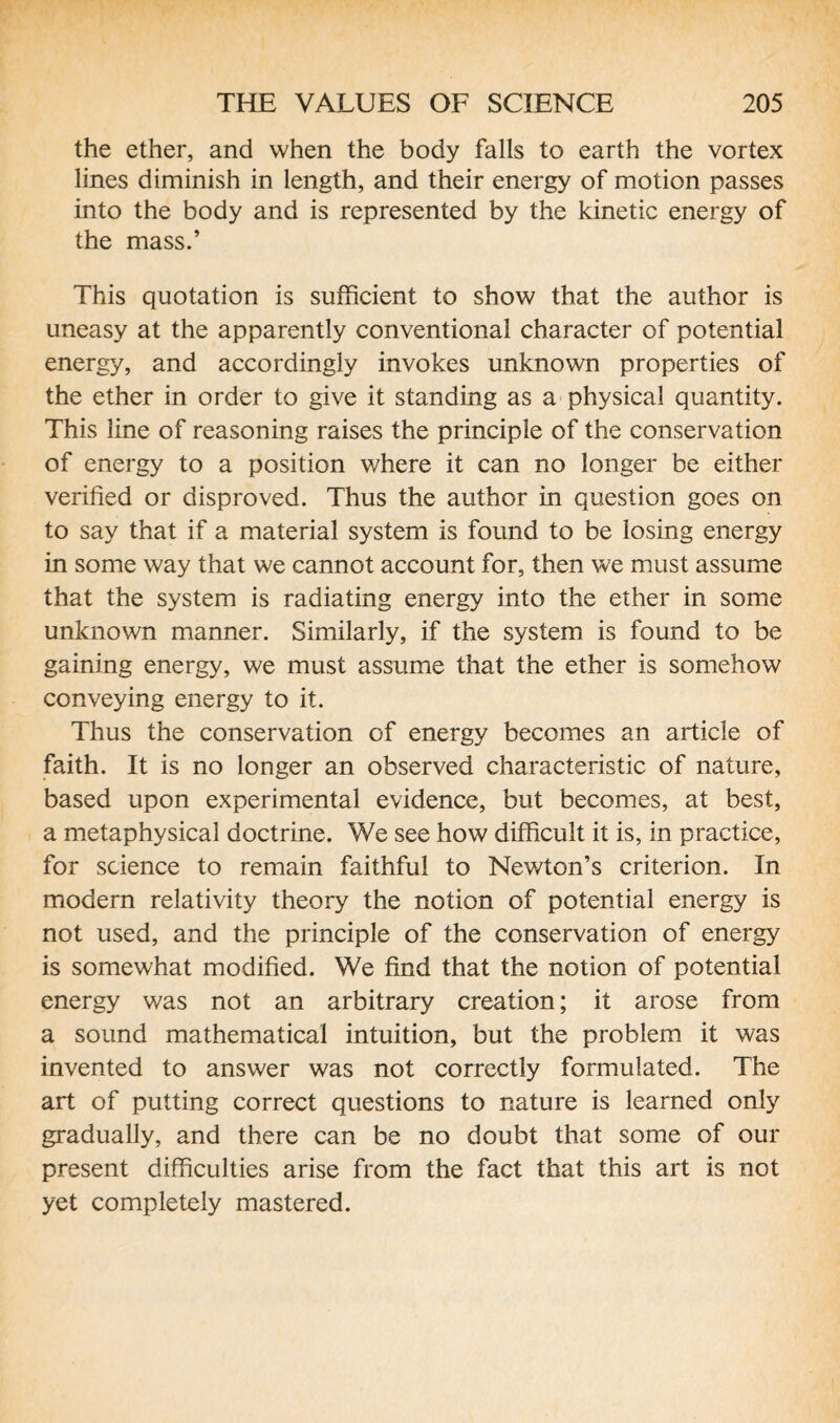 the ether, and when the body falls to earth the vortex lines diminish in length, and their energy of motion passes into the body and is represented by the kinetic energy of the mass.’ This quotation is sufficient to show that the author is uneasy at the apparently conventional character of potential energy, and accordingly invokes unknown properties of the ether in order to give it standing as a physical quantity. This line of reasoning raises the principle of the conservation of energy to a position where it can no longer be either verified or disproved. Thus the author in question goes on to say that if a material system is found to be losing energy in some way that we cannot account for, then we must assume that the system is radiating energy into the ether in some unknown manner. Similarly, if the system is found to be gaining energy, we must assume that the ether is somehow conveying energy to it. Thus the conservation of energy becomes an article of faith. It is no longer an observed characteristic of nature, based upon experimental evidence, but becomes, at best, a metaphysical doctrine. We see how difficult it is, in practice, for science to remain faithful to Newton’s criterion. In modern relativity theory the notion of potential energy is not used, and the principle of the conservation of energy is somewhat modified. We find that the notion of potential energy was not an arbitrary creation; it arose from a sound mathematical intuition, but the problem it was invented to answer was not correctly formulated. The art of putting correct questions to nature is learned only gradually, and there can be no doubt that some of our present difficulties arise from the fact that this art is not yet completely mastered.