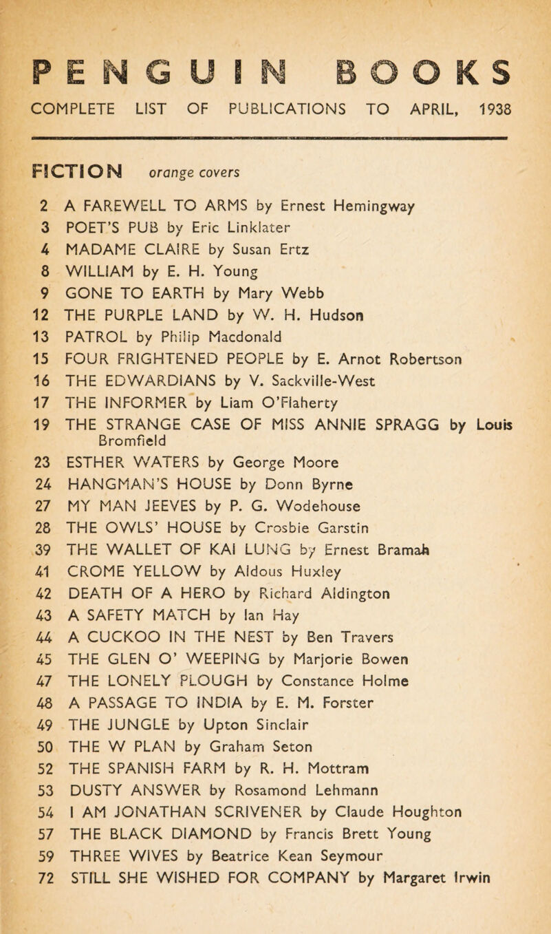 COMPLETE LIST OF PUBLICATIONS TO APRIL, 1938 FICTION orange covers 2 A FAREWELL TO ARMS by Ernest Hemingway 3 POET’S PUB by Eric Linklater 4 MADAME CLAIRE by Susan Ertz 8 WILLIAM by E. H. Young 9 GONE TO EARTH by Mary Webb 12 THE PURPLE LAND by W. H. Hudson 13 PATROL by Philip Macdonald 15 FOUR FRIGHTENED PEOPLE by E. Arnot Robertson 16 THE EDWARDIANS by V. Sackville-West 17 THE INFORMER by Liam O’Flaherty 19 THE STRANGE CASE OF MISS ANNIE SPRAGG by Louis Bromfield 23 ESTHER WATERS by George Moore 24 HANGMAN’S HOUSE by Donn Byrne 27 MY MAN JEEVES by P. G. Wodehouse 28 THE OWLS’ HOUSE by Crosbie Garstin 39 THE WALLET OF KAI LUNG by Ernest Bramah 41 CROME YELLOW by Aidous Huxley 42 DEATH OF A HERO by Richard Aldington 43 A SAFETY MATCH by Ian Hay 44 A CUCKOO IN THE NEST by Ben Travers 45 THE GLEN O’ WEEPING by Marjorie Bowen 47 THE LONELY PLOUGH by Constance Holme 48 A PASSAGE TO INDIA by E. M. Forster 49 THE JUNGLE by Upton Sinclair 50 THE W PLAN by Graham Seton 52 THE SPANISH FARM by R. H. Mottram 53 DUSTY ANSWER by Rosamond Lehmann 54 I AM JONATHAN SCRIVENER by Claude Houghton 57 THE BLACK DIAMOND by Francis Brett Young 59 THREE WIVES by Beatrice Kean Seymour 72 STILL SHE WISHED FOR COMPANY by Margaret Irwin