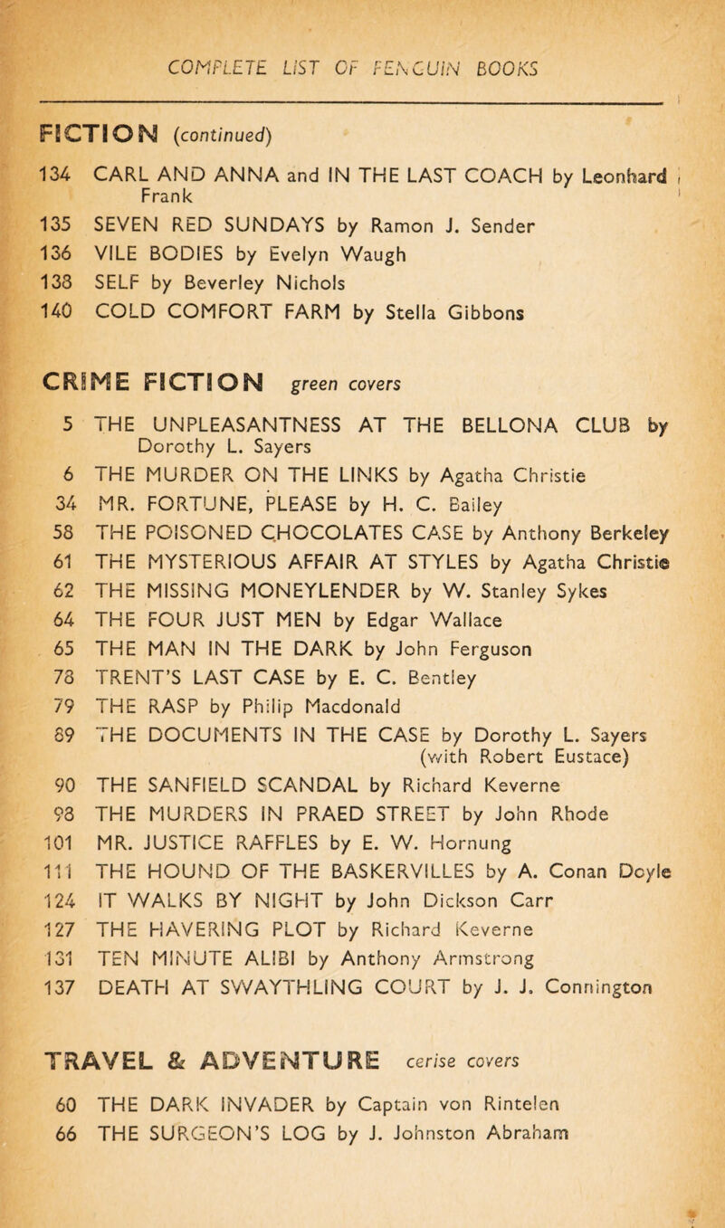 F5CTIQN (continued) 134 CARL AND ANNA and IN THE LAST COACH by Leonhard Frank 135 SEVEN RED SUNDAYS by Ramon J. Sender 136 VILE BODIES by Evelyn Waugh 133 SELF by Beverley Nichols 140 COLD COMFORT FARM by Stella Gibbons CRIME FICTION green covers 5 THE UNPLEASANTNESS AT THE BELLONA CLUB by Dorothy L. Sayers 6 THE MURDER ON THE LINKS by Agatha Christie 34 MR. FORTUNE, PLEASE by H. C. Bailey 58 THE POISONED CHOCOLATES CASE by Anthony Berkeley 61 THE MYSTERIOUS AFFAIR AT STYLES by Agatha Christie 62 THE MISSiNG MONEYLENDER by W. Stanley Sykes 64 THE FOUR JUST MEN by Edgar Wallace 65 THE MAN IN THE DARK by John Ferguson 73 TRENT’S LAST CASE by E. C. Bentley 79 THE RASP by Philip Macdonald 89 THE DOCUMENTS IN THE CASE by Dorothy L. Sayers (v/ith Robert Eustace) 90 THE SANFIELD SCANDAL by Richard Keverne 93 THE MURDERS IN PRAED STREET by John Rhode 101 MR. JUSTICE RAFFLES by E. W. Hornung 111 THE HOUND OF THE BASKERVILLES by A. Conan Doyle 124 IT WALKS BY NIGHT by John Dickson Carr 127 THE HAVERING PLOT by Richard Keverne 131 TEN MINUTE ALIBI by Anthony Armstrong 137 DEATH AT SWAYTHLING COURT by J. J. Connington TRAVEL & ADVENTURE cerise covers 60 THE DARK INVADER by Captain von Rintelen 66 THE SURGEON’S LOG by J. Johnston Abraham