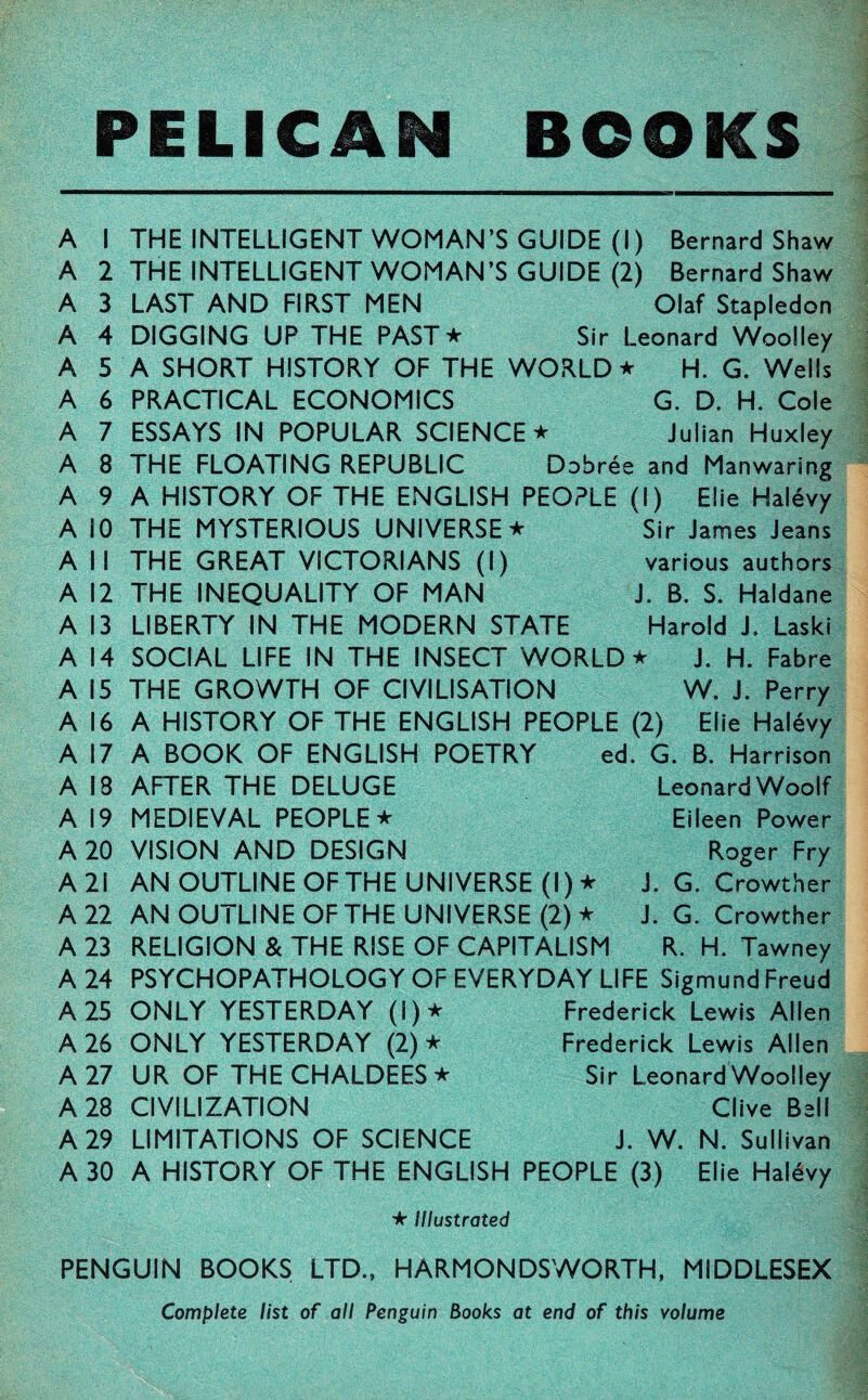 PELICAN BOOKS A A A A A A A A A A A A A A A A A A A 1 2 3 4 5 6 7 8 9 10 11 12 13 14 15 16 17 18 19 THE INTELLIGENT WOMAN’S GUIDE (I) Bernard Shaw THE INTELLIGENT WOMAN’S GUIDE (2) Bernard Shaw LAST AND FIRST MEN Olaf Stapledon DIGGING UP THE PAST★ Sir Leonard Woolley A SHORT HISTORY OF THE WORLD ★ H. G. Wells PRACTICAL ECONOMICS G. D. H. Cole ESSAYS IN POPULAR SCIENCE ★ Julian Huxley THE FLOATING REPUBLIC Dobree and Manwaring A HISTORY OF THE ENGLISH PEOPLE (I) Elie Halevy THE MYSTERIOUS UNIVERSE ★ THE GREAT VICTORIANS (I) THE INEQUALITY OF MAN LIBERTY IN THE MODERN STATE SOCIAL LIFE IN THE INSECT WORLD ★ J. H. Fabre THE GROWTH OF CIVILISATION W. J. Perry A HISTORY OF THE ENGLISH PEOPLE (2) Elie Halevy A BOOK OF ENGLISH POETRY ed. G. B. Harrison Sir James Jeans various authors J. B. S. Haldane Harold J. Laski A 20 A 21 A 22 A 23 A 24 A 25 A 26 A 27 A 28 A 29 A 30 Leonard Woolf Eileen Power Roger Fry J. G. Crowther J. G. Crowther R. H. Tawney AFTER THE DELUGE MEDIEVAL PEOPLE * VISION AND DESIGN AN OUTLINE OF THE UNIVERSE (I)* AN OUTLINE OF THE UNIVERSE (2) ★ RELIGION & THE RISE OF CAPITALISM PSYCHOPATHOLOGY OF EVERYDAY LIFE Sigmund Freud ONLY YESTERDAY (!)★ Frederick Lewis Allen ONLY YESTERDAY (2) * Frederick Lewis Allen UR OF THE CHALDEES * Sir Leonard Woolley CIVILIZATION Clive Bell LIMITATIONS OF SCIENCE J. W. N. Sullivan A HISTORY OF THE ENGLISH PEOPLE (3) Elie Halevy ★ Illustrated PENGUIN BOOKS LTD., HARMONDSWORTH, MIDDLESEX Complete list of all Penguin Books at end of this volume