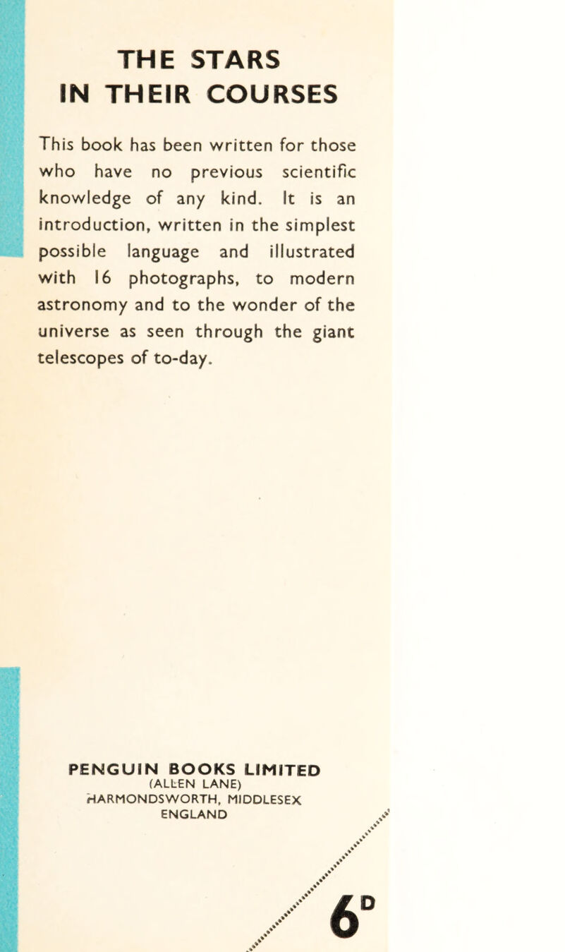 THE STARS IN THEIR COURSES This book has been written for those who have no previous scientific knowledge of any kind. It is an introduction, written in the simplest possible language and illustrated with 16 photographs, to modern astronomy and to the wonder of the universe as seen through the giant telescopes of to-day. PENGUIN BOOKS LIMITED (ALLEN LANE) HARMONDSWORTH, MIDDLESEX ENGLAND 6°