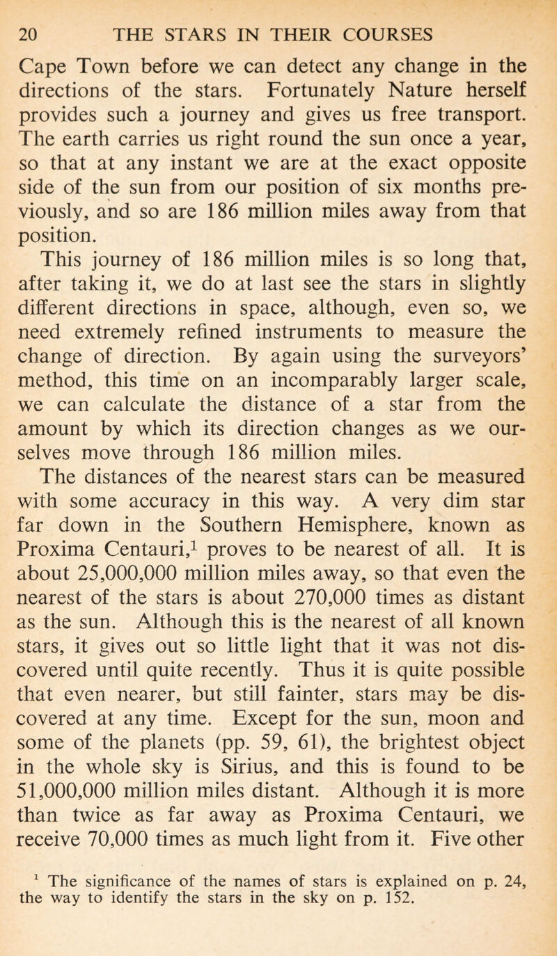 Cape Town before we can detect any change in the directions of the stars. Fortunately Nature herself provides such a journey and gives us free transport. The earth carries us right round the sun once a year, so that at any instant we are at the exact opposite side of the sun from our position of six months pre¬ viously, and so are 186 million miles away from that position. This journey of 186 million miles is so long that, after taking it, we do at last see the stars in slightly different directions in space, although, even so, we need extremely refined instruments to measure the change of direction. By again using the surveyors’ method, this time on an incomparably larger scale, we can calculate the distance of a star from the amount by which its direction changes as we our¬ selves move through 186 million miles. The distances of the nearest stars can be measured with some accuracy in this way. A very dim star far down in the Southern Hemisphere, known as Proxima Centauri,1 proves to be nearest of all. It is about 25,000,000 million miles away, so that even the nearest of the stars is about 270,000 times as distant as the sun. Although this is the nearest of all known stars, it gives out so little light that it was not dis¬ covered until quite recently. Thus it is quite possible that even nearer, but still fainter, stars may be dis¬ covered at any time. Except for the sun, moon and some of the planets (pp. 59, 61), the brightest object in the whole sky is Sirius, and this is found to be 51,000,000 million miles distant. Although it is more than twice as far away as Proxima Centauri, we receive 70,000 times as much light from it. Five other 1 The significance of the names of stars is explained on p. 24, the way to identify the stars in the sky on p. 152.