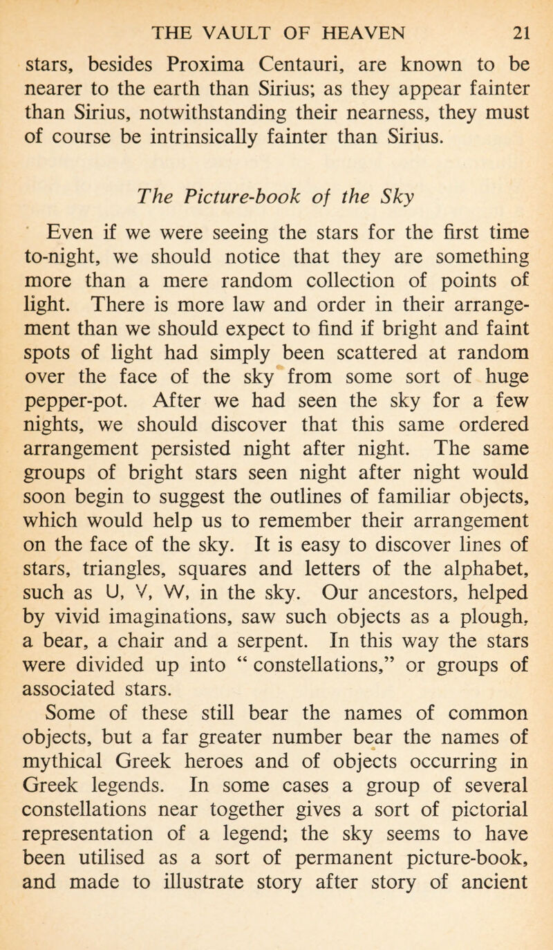 stars, besides Proxima Centauri, are known to be nearer to the earth than Sirius; as they appear fainter than Sirius, notwithstanding their nearness, they must of course be intrinsically fainter than Sirius. The Picture-book of the Sky Even if we were seeing the stars for the first time to-night, we should notice that they are something more than a mere random collection of points of light. There is more law and order in their arrange¬ ment than we should expect to find if bright and faint spots of light had simply been scattered at random over the face of the sky from some sort of huge pepper-pot. After we had seen the sky for a few nights, we should discover that this same ordered arrangement persisted night after night. The same groups of bright stars seen night after night would soon begin to suggest the outlines of familiar objects, which would help us to remember their arrangement on the face of the sky. It is easy to discover lines of stars, triangles, squares and letters of the alphabet, such as U, V, W, in the sky. Our ancestors, helped by vivid imaginations, saw such objects as a plough, a bear, a chair and a serpent. In this way the stars were divided up into “ constellations,” or groups of associated stars. Some of these still bear the names of common objects, but a far greater number bear the names of mythical Greek heroes and of objects occurring in Greek legends. In some cases a group of several constellations near together gives a sort of pictorial representation of a legend; the sky seems to have been utilised as a sort of permanent picture-book, and made to illustrate story after story of ancient