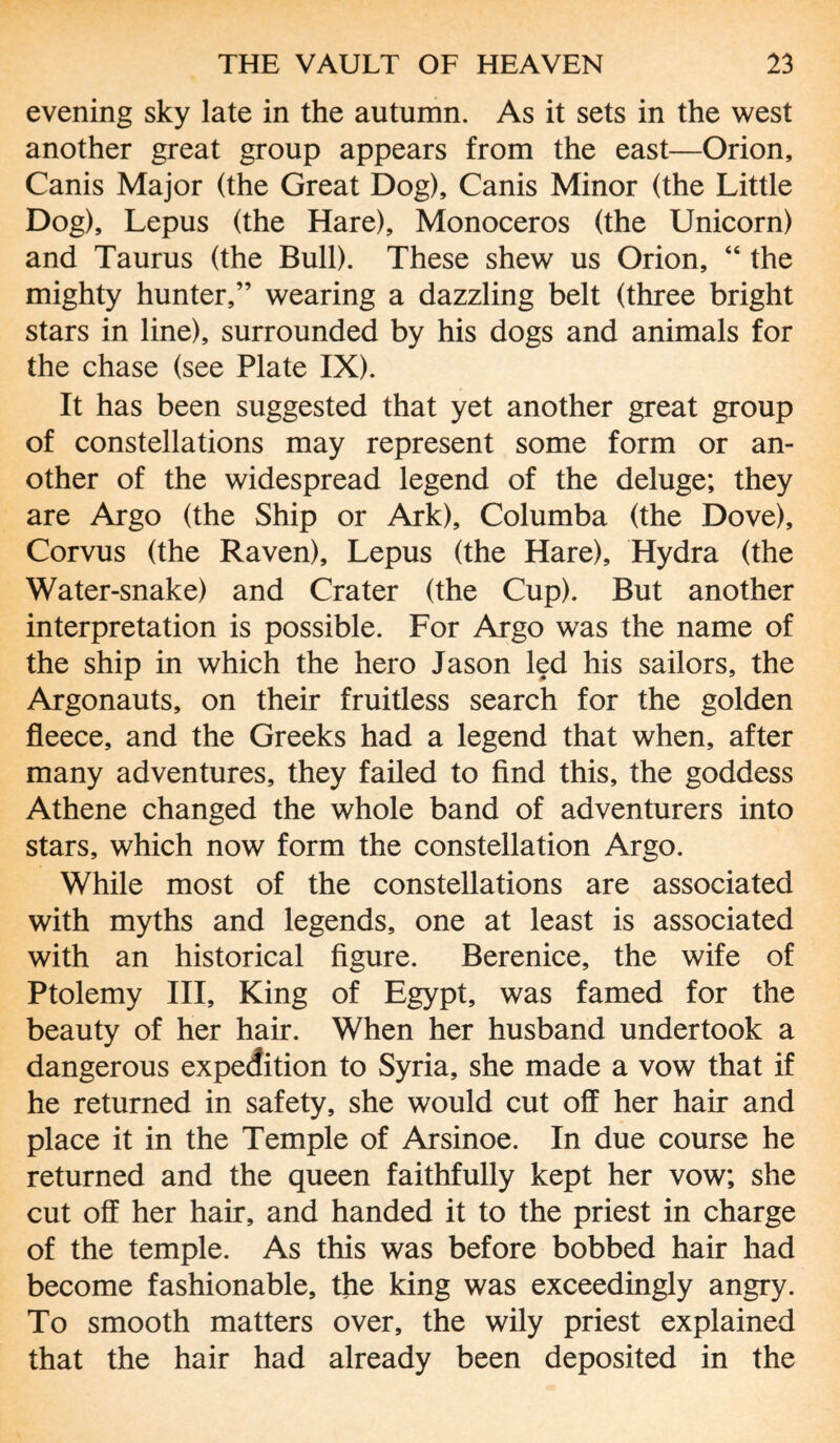 evening sky late in the autumn. As it sets in the west another great group appears from the east—Orion, Canis Major (the Great Dog), Canis Minor (the Little Dog), Lepus (the Hare), Monoceros (the Unicorn) and Taurus (the Bull). These shew us Orion, “ the mighty hunter,” wearing a dazzling belt (three bright stars in line), surrounded by his dogs and animals for the chase (see Plate IX). It has been suggested that yet another great group of constellations may represent some form or an¬ other of the widespread legend of the deluge; they are Argo (the Ship or Ark), Columba (the Dove), Corvus (the Raven), Lepus (the Hare), Hydra (the Water-snake) and Crater (the Cup). But another interpretation is possible. For Argo was the name of the ship in which the hero Jason led his sailors, the Argonauts, on their fruitless search for the golden fleece, and the Greeks had a legend that when, after many adventures, they failed to find this, the goddess Athene changed the whole band of adventurers into stars, which now form the constellation Argo. While most of the constellations are associated with myths and legends, one at least is associated with an historical figure. Berenice, the wife of Ptolemy III, King of Egypt, was famed for the beauty of her hair. When her husband undertook a dangerous expedition to Syria, she made a vow that if he returned in safety, she would cut off her hair and place it in the Temple of Arsinoe. In due course he returned and the queen faithfully kept her vow; she cut off her hair, and handed it to the priest in charge of the temple. As this was before bobbed hair had become fashionable, the king was exceedingly angry. To smooth matters over, the wily priest explained that the hair had already been deposited in the