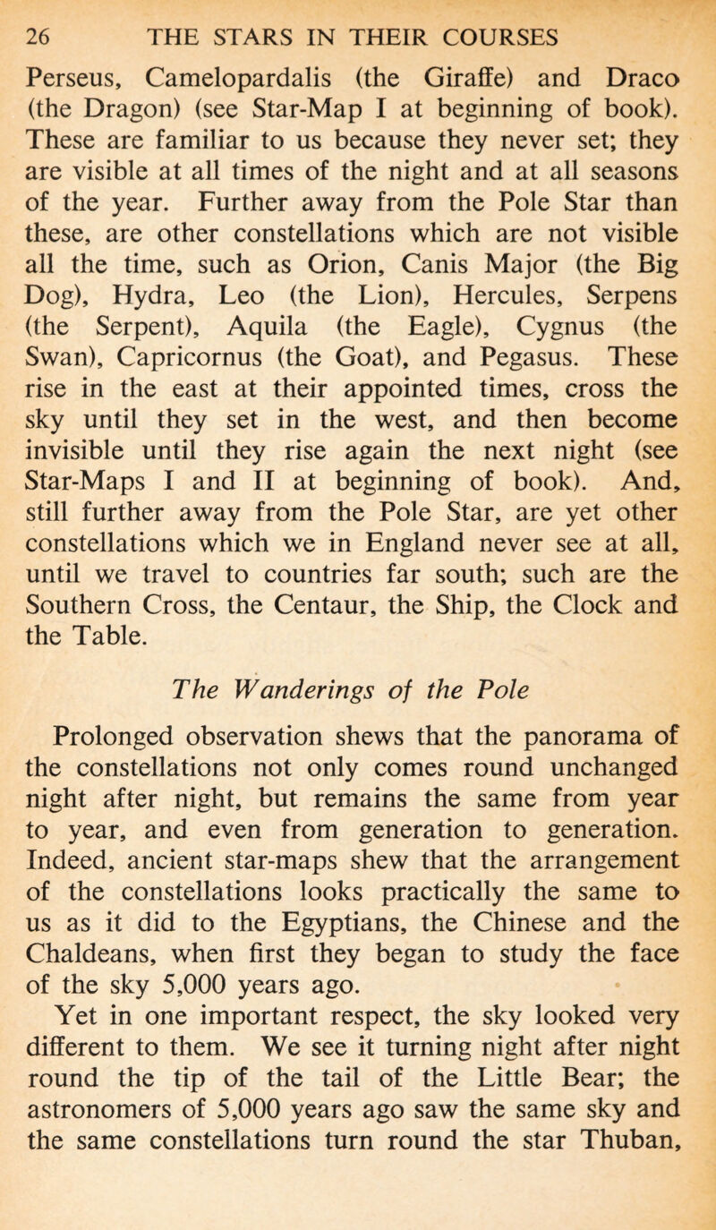 Perseus, Camelopardalis (the Giraffe) and Draco (the Dragon) (see Star-Map I at beginning of book). These are familiar to us because they never set; they are visible at all times of the night and at all seasons of the year. Further away from the Pole Star than these, are other constellations which are not visible all the time, such as Orion, Canis Major (the Big Dog), Hydra, Leo (the Lion), Hercules, Serpens (the Serpent), Aquila (the Eagle), Cygnus (the Swan), Capricornus (the Goat), and Pegasus. These rise in the east at their appointed times, cross the sky until they set in the west, and then become invisible until they rise again the next night (see Star-Maps I and II at beginning of book). And, still further away from the Pole Star, are yet other constellations which we in England never see at all, until we travel to countries far south; such are the Southern Cross, the Centaur, the Ship, the Clock and the Table. The Wanderings of the Pole Prolonged observation shews that the panorama of the constellations not only comes round unchanged night after night, but remains the same from year to year, and even from generation to generation. Indeed, ancient star-maps shew that the arrangement of the constellations looks practically the same to us as it did to the Egyptians, the Chinese and the Chaldeans, when first they began to study the face of the sky 5,000 years ago. Yet in one important respect, the sky looked very different to them. We see it turning night after night round the tip of the tail of the Little Bear; the astronomers of 5,000 years ago saw the same sky and the same constellations turn round the star Thuban,