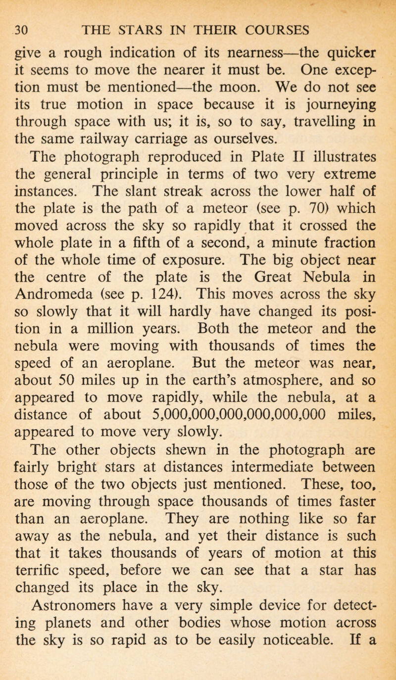 give a rough indication of its nearness—the quicker it seems to move the nearer it must be. One excep¬ tion must be mentioned—the moon. We do not see its true motion in space because it is journeying through space with us; it is, so to say, travelling in the same railway carriage as ourselves. The photograph reproduced in Plate II illustrates the general principle in terms of two very extreme instances. The slant streak across the lower half of the plate is the path of a meteor (see p. 70) which moved across the sky so rapidly that it crossed the whole plate in a fifth of a second, a minute fraction of the whole time of exposure. The big object near the centre of the plate is the Great Nebula in Andromeda (see p. 124). This moves across the sky so slowly that it will hardly have changed its posi¬ tion in a million years. Both the meteor and the nebula were moving with thousands of times the speed of an aeroplane. But the meteor was near, about 50 miles up in the earth’s atmosphere, and so appeared to move rapidly, while the nebula, at a distance of about 5,000,000,000,000,000,000 miles, appeared to move very slowly. The other objects shewn in the photograph are fairly bright stars at distances intermediate between those of the two objects just mentioned. These, too, are moving through space thousands of times faster than an aeroplane. They are nothing like so far away as the nebula, and yet their distance is such that it takes thousands of years of motion at this terrific speed, before we can see that a star has changed its place in the sky. Astronomers have a very simple device for detect¬ ing planets and other bodies whose motion across the sky is so rapid as to be easily noticeable. If a