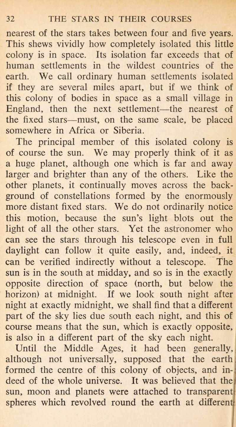 nearest of the stars takes between four and five years. This shews vividly how completely isolated this little colony is in space. Its isolation far exceeds that of human settlements in the wildest countries of the earth. We call ordinary human settlements isolated if they are several miles apart, but if we think of this colony of bodies in space as a small village in England, then the next settlement—the nearest of the fixed stars—must, on the same scale, be placed somewhere in Africa or Siberia. The principal member of this isolated colony is of course the sun. We may properly think of it as a huge planet, although one which is far and away larger and brighter than any of the others. Like the other planets, it continually moves across the back¬ ground of constellations formed by the enormously more distant fixed stars. We do not ordinarily notice this motion, because the sun’s light blots out the light of all the other stars. Yet the astronomer who can see the stars through his telescope even in full daylight can follow it quite easily, and, indeed, it can be verified indirectly without a telescope. The sun is in the south at midday, and so is in the exactly opposite direction of space (north, but below the horizon) at midnight. If we look south night after night at exactly midnight, we shall find that a different part of the sky lies due south each night, and this of course means that the sun, which is exactly opposite, is also in a different part of the sky each night. Until the Middle Ages, it had been generally, although not universally, supposed that the earth formed the centre of this colony of objects, and in¬ deed of the whole universe. It was believed that the sun, moon and planets were attached to transparent spheres which revolved round the earth at different