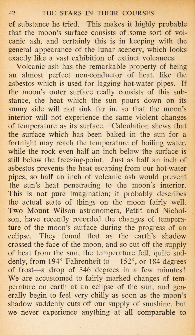 of substance he tried. This makes it highly probable that the moon’s surface consists of .some sort of vol¬ canic ash, and certainly this is in keeping with the general appearance of the lunar scenery, which looks exactly like a vast exhibition of extinct volcanoes. Volcanic ash has the remarkable property of being an almost perfect non-conductor of heat, like the asbestos which is used for lagging hot-water pipes. If the moon’s outer surface really consists of this sub¬ stance, the heat which the sun pours down on its sunny side will not sink far in, so that the moon’s interior will not experience the same violent changes of temperature as its surface. Calculation shews that the surface which has been baked in the sun for a fortnight may reach the temperature of boiling water, while the rock even half an inch below the surface is still below the freezing-point. Just as half an inch of asbestos prevents the heat escaping from our hot-water pipes, so half an inch of volcanic ash would prevent the sun’s heat penetrating to the moon’s interior. This is not pure imagination; it probably describes the actual state of things on the moon fairly well. Two Mount Wilson astronomers, Pettit and Nichol¬ son, have recently recorded the changes of tempera¬ ture of the moon’s surface during the progress of an eclipse. They found that as the earth’s shadow crossed the face of the moon, and so cut off the supply of heat from the sun, the temperature fell, quite sud¬ denly, from 194° Fahrenheit to - 152°, or 184 degrees of frost—a drop of 346 degrees in a few minutes! We are accustomed to fairly marked changes of tem¬ perature on earth at an eclipse of the sun, and gen¬ erally begin to feel very chilly as soon as the moon’s shadow suddenly cuts off our supply of sunshine, but we never experience anything at all comparable to