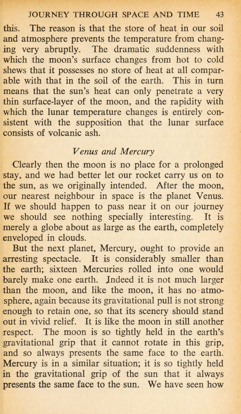 this. The reason is that the store of heat in our soil and atmosphere prevents the temperature from chang¬ ing very abruptly. The dramatic suddenness with which the moon’s surface changes from hot to cold shews that it possesses no store of heat at all compar¬ able with that in the soil of the earth. This in turn means that the sun’s heat can only penetrate a very thin surface-layer of the moon, and the rapidity with which the lunar temperature changes is entirely con¬ sistent with the supposition that the lunar surface consists of volcanic ash. Venus and Mercury Clearly then the moon is no place for a prolonged stay, and we had better let our rocket carry us on to the sun, as we originally intended. After the moon, our nearest neighbour in space is the planet Venus. If we should happen to pass near it on our journey we should see nothing specially interesting. It is merely a globe about as large as the earth, completely enveloped in clouds. But the next planet. Mercury, ought to provide an arresting spectacle. It is considerably smaller than the earth; sixteen Mercuries rolled into one would barely make one earth. Indeed it is not much larger than the moon, and like the moon, it has no atmo¬ sphere, again because its gravitational pull is not strong enough to retain one, so that its scenery should stand out in vivid relief. It is like the moon in still another respect. The moon is so tightly held in the earth’s gravitational grip that it cannot rotate in this grip, and so always presents the same face to the earth. Mercury is in a similar situation; it is so tightly held in the gravitational grip of the sun that it always presents the same face to the sun. We have seen how