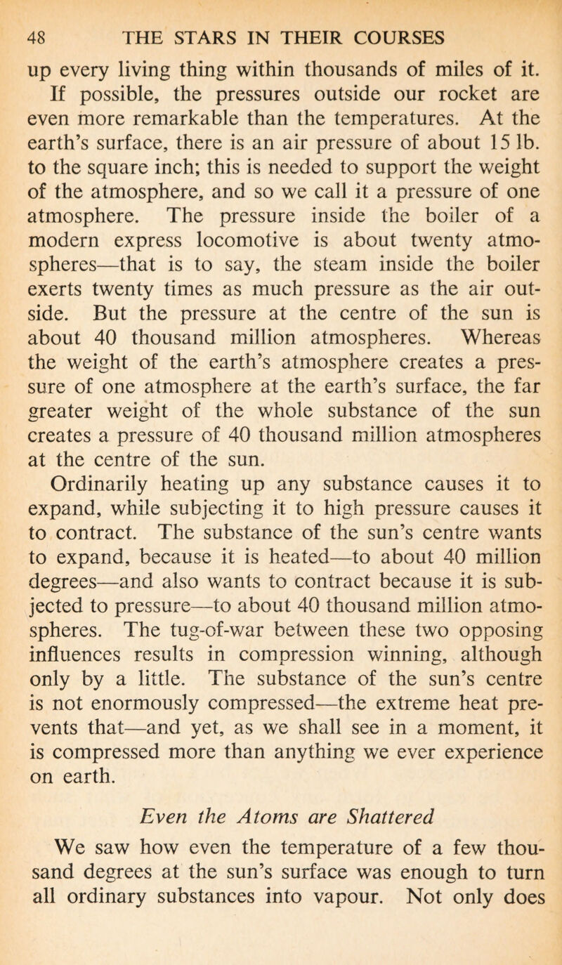 up every living thing within thousands of miles of it. If possible, the pressures outside our rocket are even more remarkable than the temperatures. At the earth’s surface, there is an air pressure of about 15 lb. to the square inch; this is needed to support the weight of the atmosphere, and so we call it a pressure of one atmosphere. The pressure inside the boiler of a modern express locomotive is about twenty atmo¬ spheres—that is to say, the steam inside the boiler exerts twenty times as much pressure as the air out¬ side. But the pressure at the centre of the sun is about 40 thousand million atmospheres. Whereas the weight of the earth’s atmosphere creates a pres¬ sure of one atmosphere at the earth’s surface, the far greater weight of the whole substance of the sun creates a pressure of 40 thousand million atmospheres at the centre of the sun. Ordinarily heating up any substance causes it to expand, while subjecting it to high pressure causes it to contract. The substance of the sun’s centre wants to expand, because it is heated—to about 40 million degrees—and also wants to contract because it is sub¬ jected to pressure—to about 40 thousand million atmo¬ spheres. The tug-of-war between these two opposing influences results in compression winning, although only by a little. The substance of the sun’s centre is not enormously compressed—the extreme heat pre¬ vents that—and yet, as we shall see in a moment, it is compressed more than anything we ever experience on earth. Even the Atoms are Shattered We saw how even the temperature of a few thou¬ sand degrees at the sun’s surface was enough to turn all ordinary substances into vapour. Not only does