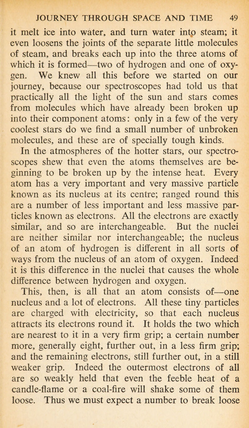 it melt ice into water, and turn water intp steam; it even loosens the joints of the separate little molecules of steam, and breaks each up into the three atoms of which it is formed—two of hydrogen and one of oxy¬ gen. We knew all this before we started on our journey, because our spectroscopes had told us that practically all the light of the sun and stars comes from molecules which have already been broken up into their component atoms: only in a few of the very coolest stars do we find a small number of unbroken molecules, and these are of specially tough kinds. In the atmospheres of the hotter stars, our spectro¬ scopes shew that even the atoms themselves are be¬ ginning to be broken up by the intense heat. Every atom has a very important and very massive particle known as its nucleus at its centre; ranged round this are a number of less important and less massive par¬ ticles known as electrons. All the electrons are exactly similar, and so are interchangeable. But the nuclei are neither similar nor interchangeable; the nucleus of an atom of hydrogen is different in all sorts of ways from the nucleus of an atom of oxygen. Indeed it is this difference in the nuclei that causes the whole difference between hydrogen and oxygen. This, then, is all that an atom consists of—one nucleus and a lot of electrons. All these tiny particles are charged with electricity, so that each nucleus attracts its electrons round it. It holds the two which are nearest to it in a very firm grip; a certain number more, generally eight, further out, in a less firm grip; and the remaining electrons, still further out, in a still weaker grip. Indeed the outermost electrons of all are so weakly held that even the feeble heat of a candle-flame or a coal-fire will shake some of them loose. Thus we must expect a number to break loose