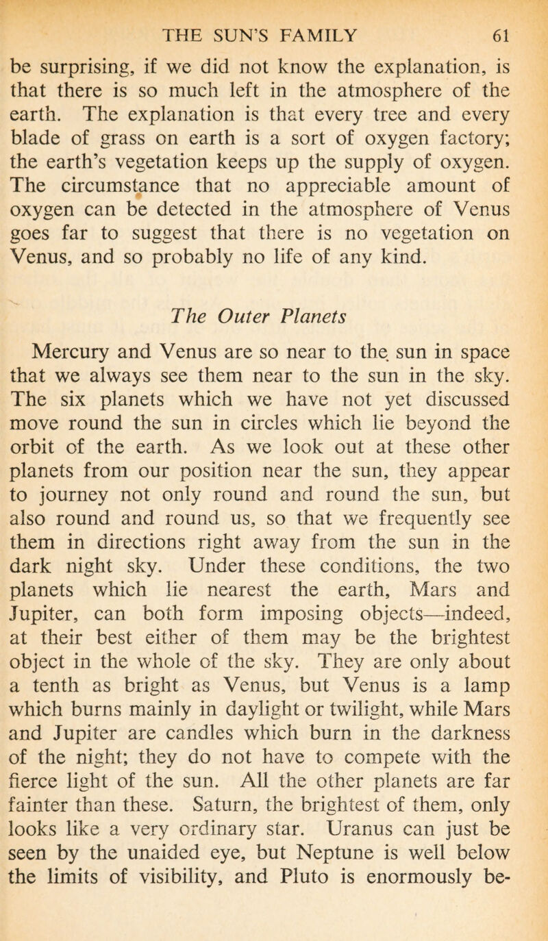 be surprising, if we did not know the explanation, is that there is so much left in the atmosphere of the earth. The explanation is that every tree and every blade of grass on earth is a sort of oxygen factory; the earth’s vegetation keeps up the supply of oxygen. The circumstance that no appreciable amount of oxygen can be detected in the atmosphere of Venus goes far to suggest that there is no vegetation on Venus, and so probably no life of any kind. The Outer Planets Mercury and Venus are so near to the sun in space that we always see them near to the sun in the sky. The six planets which we have not yet discussed move round the sun in circles which lie beyond the orbit of the earth. As we look out at these other planets from our position near the sun, they appear to journey not only round and round the sun, but also round and round us, so that we frequently see them in directions right away from the sun in the dark night sky. Under these conditions, the two planets which lie nearest the earth. Mars and Jupiter, can both form imposing objects—indeed, at their best either of them may be the brightest object in the whole of the sky. They are only about a tenth as bright as Venus, but Venus is a lamp which burns mainly in daylight or twilight, while Mars and Jupiter are candles which burn in the darkness of the night; they do not have to compete with the fierce light of the sun. All the other planets are far fainter than these. Saturn, the brightest of them, only looks like a very ordinary star. Uranus can just be seen by the unaided eye, but Neptune is well below the limits of visibility, and Pluto is enormously be-