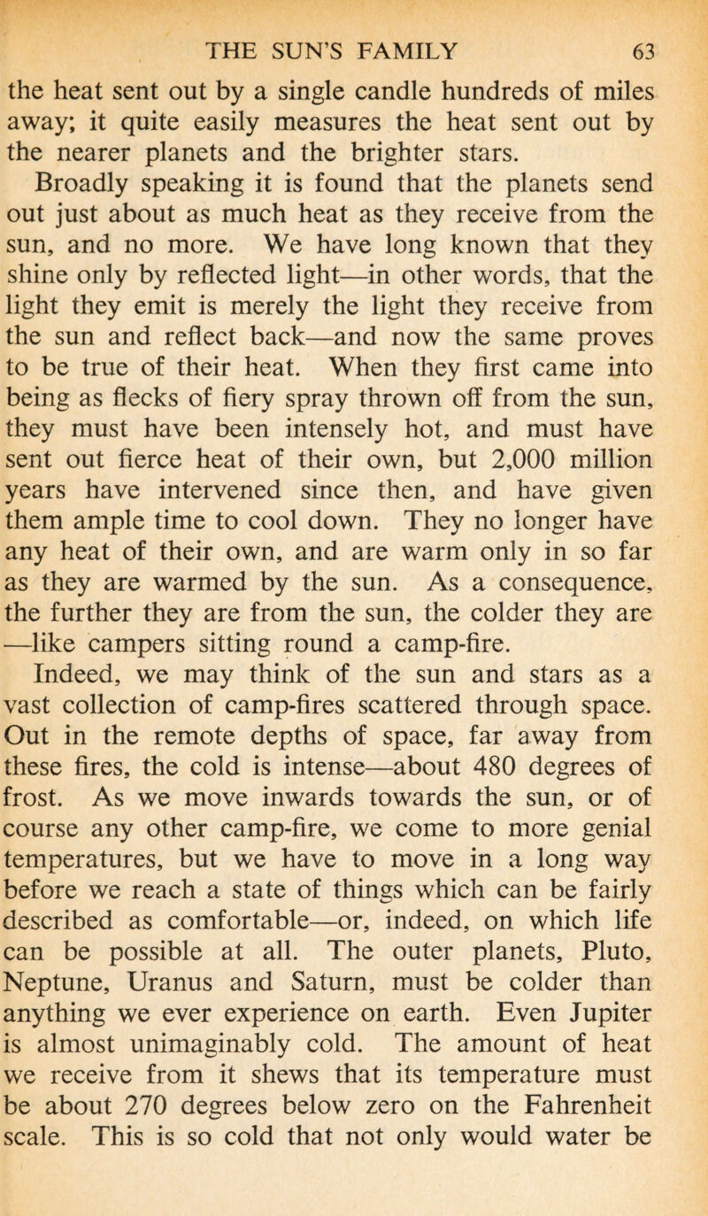 the heat sent out by a single candle hundreds of miles away; it quite easily measures the heat sent out by the nearer planets and the brighter stars. Broadly speaking it is found that the planets send out just about as much heat as they receive from the sun, and no more. We have long known that they shine only by reflected light—in other words, that the light they emit is merely the light they receive from the sun and reflect back—and now the same proves to be true of their heat. When they first came into being as flecks of fiery spray thrown off from the sun, they must have been intensely hot, and must have sent out fierce heat of their own, but 2,000 million years have intervened since then, and have given them ample time to cool down. They no longer have any heat of their own, and are warm only in so far as they are warmed by the sun. As a consequence, the further they are from the sun, the colder they are —like campers sitting round a camp-fire. Indeed, we may think of the sun and stars as a vast collection of camp-fires scattered through space. Out in the remote depths of space, far away from these fires, the cold is intense—about 480 degrees of frost. As we move inwards towards the sun, or of course any other camp-fire, we come to more genial temperatures, but we have to move in a long way before we reach a state of things which can be fairly described as comfortable—or, indeed, on which life can be possible at all. The outer planets, Pluto, Neptune, Uranus and Saturn, must be colder than anything we ever experience on earth. Even Jupiter is almost unimaginably cold. The amount of heat we receive from it shews that its temperature must be about 270 degrees below zero on the Fahrenheit scale. This is so cold that not only would water be
