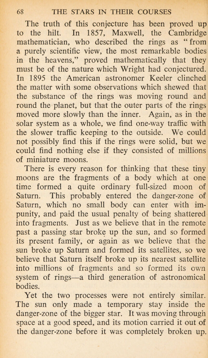 The truth of this conjecture has been proved up to the hilt. In 1857, Maxwell, the Cambridge mathematician, who described the rings as “ from a purely scientific view, the most remarkable bodies in the heavens,” proved mathematically that they must be of the nature which Wright had conjectured. In 1895 the American astronomer Keeler clinched the matter with some observations which shewed that the substance of the rings was moving round and round the planet, but that the outer parts of the rings moved more slowly than the inner. Again, as in the solar system as a whole, we find one-way traffic with the slower traffic keeping to the outside. We could not possibly find this if the rings were solid, but we could find nothing else if they consisted of millions of miniature moons. There is every reason for thinking that these tiny moons are the fragments of a body which at one time formed a quite ordinary full-sized moon of Saturn. This probably entered the danger-zone of Saturn, which no small body can enter with im¬ punity, and paid the usual penalty of being shattered into fragments. Just as we believe that in the remote past a passing star broke up the sun, and so formed its present family, or again as we believe that the sun broke up Saturn and formed its satellites, so we believe that Saturn itself broke up its nearest satellite into millions of fragments and so formed its own system of rings—a third generation of astronomical bodies. Yet the two processes were not entirely similar. The sun only made a temporary stay inside the danger-zone of the bigger star. It was moving through space at a good speed, and its motion carried it out of the danger-zone before it was completely broken up.