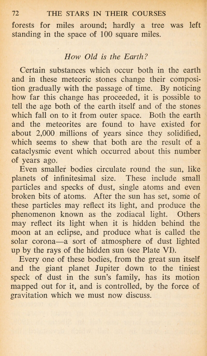 forests for miles around; hardly a tree was left standing in the space of 100 square miles. How Old is the Earth? Certain substances which occur both in the earth and in these meteoric stones change their composi¬ tion gradually with the passage of time. By noticing how far this change has proceeded, it is possible to tell the age both of the earth itself and of the stones which fall on to it from outer space. Both the earth and the meteorites are found to have existed for about 2,000 millions of years since they solidified, which seems to shew that both are the result of a cataclysmic event which occurred about this number of years ago. Even smaller bodies circulate round the sun, like planets of infinitesimal size. These include small particles and specks of dust, single atoms and even broken bits of atoms. After the sun has set, some of these particles may reflect its light, and produce the phenomenon known as the zodiacal light. Others may reflect its light when it is hidden behind the moon at an eclipse, and produce what is called the solar corona—a sort of atmosphere of dust lighted up by the rays of the hidden sun (see Plate VI). Every one of these bodies, from the great sun itself and the giant planet Jupiter down to the tiniest speck of dust in the sun’s family, has its motion mapped out for it, and is controlled, by the force of gravitation which we must now discuss.