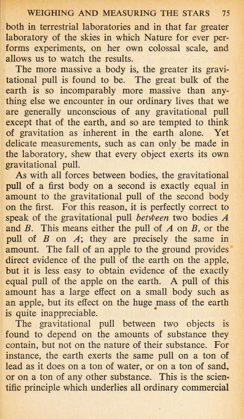 both in terrestrial laboratories and in that far greater laboratory of the skies in which Nature for ever per¬ forms experiments, on her own colossal scale, and allows us to watch the results. The more massive a body is, the greater its gravi¬ tational pull is found to be. The great bulk of the earth is so incomparably more massive than any¬ thing else we encounter in our ordinary lives that we are generally unconscious of any gravitational pull except that of the earth, and so are tempted to think of gravitation as inherent in the earth alone. Yet delicate measurements, such as can only be made in the laboratory, shew that every object exerts its own gravitational pull. As with all forces between bodies, the gravitational pull of a first body on a second is exactly equal in amount to the gravitational pull of the second body on the first. For this reason, it is perfectly correct to speak of the gravitational pull between two bodies A and B. This means either the pull of A on B, or the pull of B on A\ they are precisely the same in amount. The fall of an apple to the ground provides direct evidence of the pull of the earth on the apple, but it is less easy to obtain evidence of the exactly equal pull of the apple on the earth. A pull of this amount has a large effect on a small body such as an apple, but its effect on the huge mass of the earth is quite inappreciable. The gravitational pull between two objects is found to depend on the amounts of substance they contain, but not on the nature of their substance. For instance, the earth exerts the same pull on a ton of lead as it does on a ton of water, or on a ton of sand, or on a ton of any other substance. This is the scien¬ tific principle which underlies all ordinary commercial