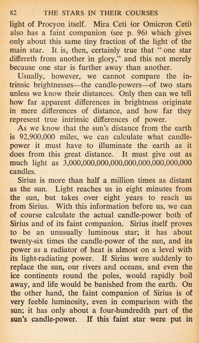 light of Procyon itself. Mira Ceti (or Omicron Ceti) also has a faint companion (see p. 96) which gives only about this same tiny fraction of the light of the main star. It is, then, certainly true that “ one star differeth from another in glory,” and this not merely because one star is further away than another. Usually, however, we cannot compare the in¬ trinsic brightnesses—the candle-powers—of two stars unless we know their distances. Only then can we tell how far apparent differences in brightness originate in mere differences of distance, and how far they represent true intrinsic differences of power. As we know that the sun’s distance from the earth is 92,900,000 miles, we can calculate what candle- power it must have to illuminate the earth as it does from this great distance. It must give out as much light as 3,000,000,000,000,000,000,000,000,000 candles. Sirius is more than half a million times as distant as the sun. Light reaches us in eight minutes from the sun, but takes over eight years to reach us from Sirius. With this information before us, we can of course calculate the actual candle-power both of Sirius and of its faint companion. Sirius itself proves to be an unusually luminous star; it has about twenty-six times the candle-power of the sun, and its power as a radiator of heat is almost on a level with its light-radiating power. If Sirius were suddenly to replace the sun, our rivers and oceans, and even the ice continents round the poles, would rapidly boil away, and life would be banished from the earth. On the other hand, the faint companion of Sirius is of very feeble luminosity, even in comparison with the sun; it has only about a four-hundredth part of the sun’s candle-power. If this faint star were put in