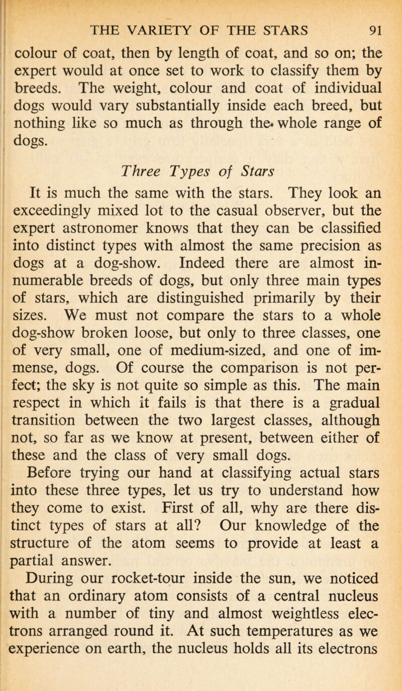 colour of coat, then by length of coat, and so on; the expert would at once set to work to classify them by breeds. The weight, colour and coat of individual dogs would vary substantially inside each breed, but nothing like so much as through the* whole range of dogs. Three Types of Stars It is much the same with the stars. They look an exceedingly mixed lot to the casual observer, but the expert astronomer knows that they can be classified into distinct types with almost the same precision as dogs at a dog-show. Indeed there are almost in¬ numerable breeds of dogs, but only three main types of stars, which are distinguished primarily by their sizes. We must not compare the stars to a whole dog-show broken loose, but only to three classes, one of very small, one of medium-sized, and one of im¬ mense, dogs. Of course the comparison is not per¬ fect; the sky is not quite so simple as this. The main respect in which it fails is that there is a gradual transition between the two largest classes, although not, so far as we know at present, between either of these and the class of very small dogs. Before trying our hand at classifying actual stars into these three types, let us try to understand how they come to exist. First of all, why are there dis¬ tinct types of stars at all? Our knowledge of the structure of the atom seems to provide at least a partial answer. During our rocket-tour inside the sun, we noticed that an ordinary atom consists of a central nucleus with a number of tiny and almost weightless elec¬ trons arranged round it. At such temperatures as we experience on earth, the nucleus holds all its electrons