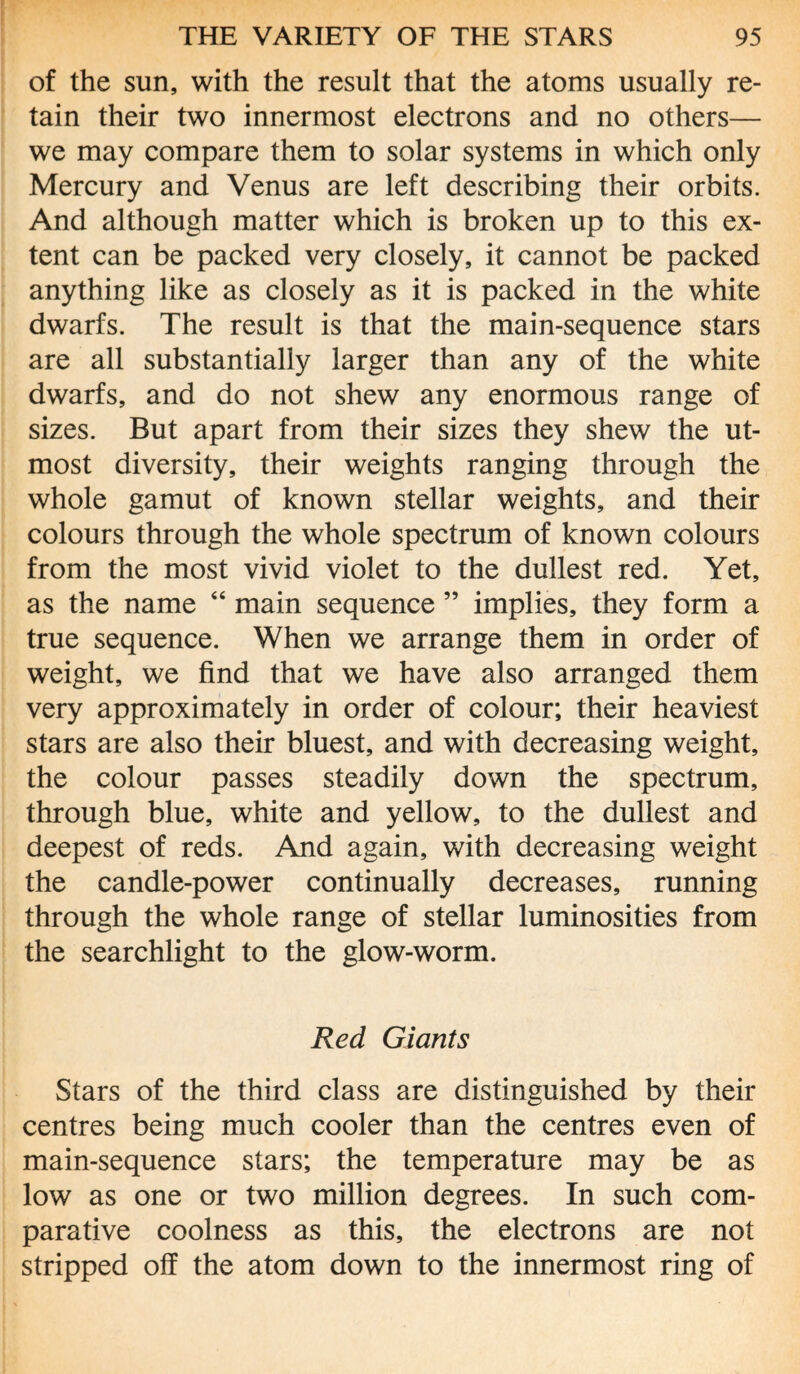 of the sun, with the result that the atoms usually re¬ tain their two innermost electrons and no others— we may compare them to solar systems in which only Mercury and Venus are left describing their orbits. And although matter which is broken up to this ex¬ tent can be packed very closely, it cannot be packed anything like as closely as it is packed in the white dwarfs. The result is that the main-sequence stars are all substantially larger than any of the white dwarfs, and do not shew any enormous range of sizes. But apart from their sizes they shew the ut¬ most diversity, their weights ranging through the whole gamut of known stellar weights, and their colours through the whole spectrum of known colours from the most vivid violet to the dullest red. Yet, as the name “ main sequence ” implies, they form a true sequence. When we arrange them in order of weight, we find that we have also arranged them very approximately in order of colour; their heaviest stars are also their bluest, and with decreasing weight, the colour passes steadily down the spectrum, through blue, white and yellow, to the dullest and deepest of reds. And again, with decreasing weight the candle-power continually decreases, running through the whole range of stellar luminosities from the searchlight to the glow-worm. Red Giants Stars of the third class are distinguished by their centres being much cooler than the centres even of main-sequence stars; the temperature may be as low as one or two million degrees. In such com¬ parative coolness as this, the electrons are not stripped off the atom down to the innermost ring of