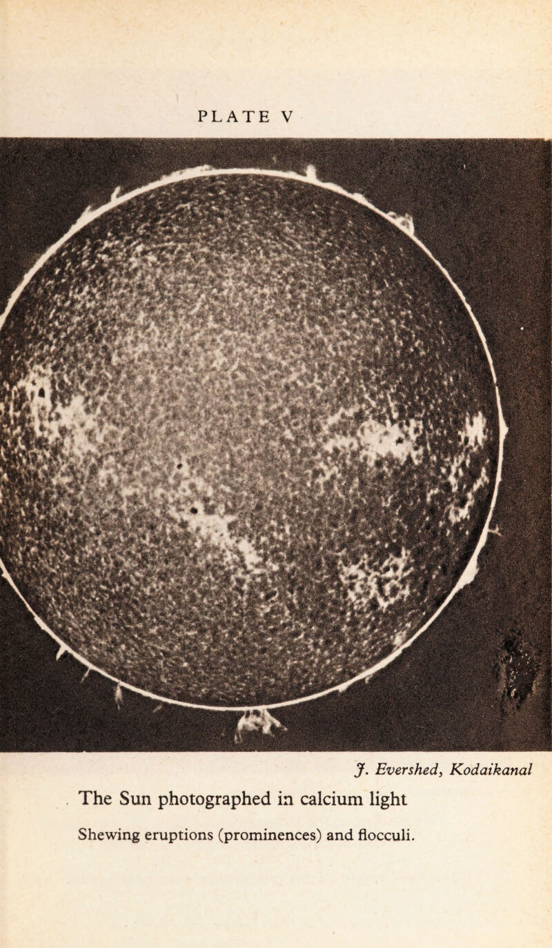 “’-'ml! ' W .*■.• A A f ya * J. Ever shed, Kodaikanal The Sun photographed in calcium light Shewing eruptions (prominences) and flocculi.