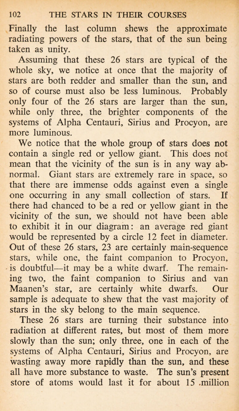 Finally the last column shews the approximate radiating powers of the stars, that of the sun being taken as unity. Assuming that these 26 stars are typical of the whole sky, we notice at once that the majority of stars are both redder and smaller than the sun, and so of course must also be less luminous. Probably only four of the 26 stars are larger than the sun, while only three, the brighter components of the systems of Alpha Centauri, Sirius and Procyon, are more luminous. We notice that the whole group of stars does not contain a single red or yellow giant. This does not mean that the vicinity of the sun is in any way ab¬ normal. Giant stars are extremely rare in space, so that there are immense odds against even a single one occurring in any small collection of stars. If there had chanced to be a red or yellow giant in the vicinity of the sun, we should not have been able to exhibit it in our diagram: an average red giant would be represented by a circle 12 feet in diameter. Out of these 26 stars, 23 are certainly main-sequence stars, while one, the faint companion to Procyon, * is doubtful—it may be a white dwarf. The remain¬ ing two, the faint companion to Sirius and van Maanen’s star, are certainly white dwarfs. Our sample is adequate to shew that the vast majority of stars in the sky belong to the main sequence. These 26 stars are turning their substance into radiation at different rates, but most of them more slowly than the sun; only three, one in each of the systems of Alpha Centauri, Sirius and Procyon, are wasting away more rapidly than the sun, and these all have more substance to waste. The sun’s present store of atoms would last it for about 15 .million