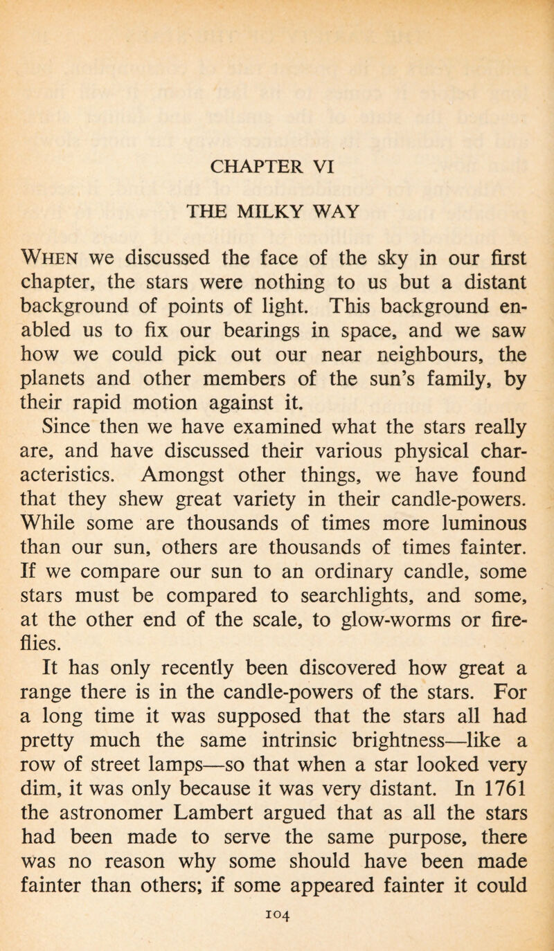 CHAPTER VI THE MILKY WAY When we discussed the face of the sky in our first chapter, the stars were nothing to us but a distant background of points of light. This background en¬ abled us to fix our bearings in space, and we saw how we could pick out our near neighbours, the planets and other members of the sun’s family, by their rapid motion against it. Since then we have examined what the stars really are, and have discussed their various physical char¬ acteristics. Amongst other things, we have found that they shew great variety in their candle-powers. While some are thousands of times more luminous than our sun, others are thousands of times fainter. If we compare our sun to an ordinary candle, some stars must be compared to searchlights, and some, at the other end of the scale, to glow-worms or fire¬ flies. It has only recently been discovered how great a range there is in the candle-powers of the stars. For a long time it was supposed that the stars all had pretty much the same intrinsic brightness—like a row of street lamps—so that when a star looked very dim, it was only because it was very distant. In 1761 the astronomer Lambert argued that as all the stars had been made to serve the same purpose, there was no reason why some should have been made fainter than others; if some appeared fainter it could