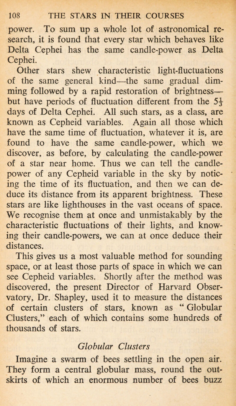 power. To sum up a whole lot of astronomical re¬ search, it is found that every star which behaves like Delta Cephei has the same candle-power as Delta Cephei. Other stars shew characteristic light-fluctuations of the same general kind—the same gradual dim¬ ming followed by a rapid restoration of brightness— but have periods of fluctuation different from the 5^- days of Delta Cephei. All such stars, as a class, are known as Cepheid variables. Again all those which have the same time of fluctuation, whatever it is, are found to have the same candle-power, which we discover, as before, by calculating the candle-power of a star near home. Thus we can tell the candle- power of any Cepheid variable in the sky by notic¬ ing the time of its fluctuation, and then we can de¬ duce its distance from its apparent brightness. These stars are like lighthouses in the vast oceans of space. We recognise them at once and unmistakably by the characteristic fluctuations of their lights, and know¬ ing their candle-powers, we can at once deduce their distances. This gives us a most valuable method for sounding space, or at least those parts of space in which we can see Cepheid variables. Shortly after the method was discovered, the present Director of Harvard Obser¬ vatory, Dr. Shapley, used it to measure the distances of certain clusters of stars, known as “ Globular Clusters,” each of which contains some hundreds of thousands of stars. Globular Clusters Imagine a swarm of bees settling in the open air. They form a central globular mass, round the out¬ skirts of which an enormous number of bees buzz