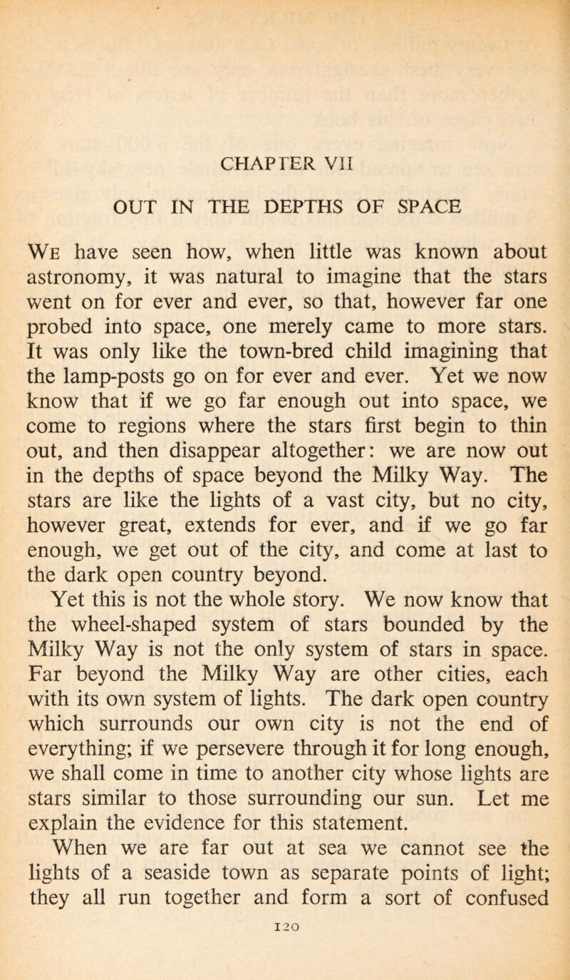 CHAPTER VII OUT IN THE DEPTHS OF SPACE We have seen how, when little was known about astronomy, it was natural to imagine that the stars went on for ever and ever, so that, however far one probed into space, one merely came to more stars. It was only like the town-bred child imagining that the lamp-posts go on for ever and ever. Yet we now know that if we go far enough out into space, we come to regions where the stars first begin to thin out, and then disappear altogether: we are now out in the depths of space beyond the Milky Way. The stars are like the lights of a vast city, but no city, however great, extends for ever, and if we go far enough, we get out of the city, and come at last to the dark open country beyond. Yet this is not the whole story. We now know that the wheel-shaped system of stars bounded by the Milky Way is not the only system of stars in space. Far beyond the Milky Way are other cities, each with its own system of lights. The dark open country which surrounds our own city is not the end of everything; if we persevere through it for long enough, we shall come in time to another city whose lights are stars similar to those surrounding our sun. Let me explain the evidence for this statement. When we are far out at sea we cannot see the lights of a seaside town as separate points of light; they all run together and form a sort of confused