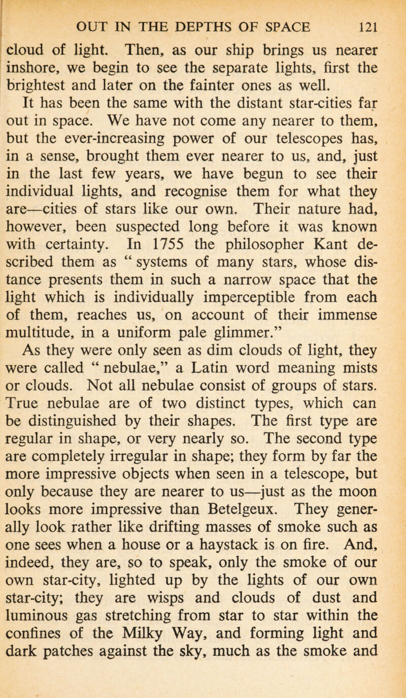 cloud of light. Then, as our ship brings us nearer inshore, we begin to see the separate lights, first the brightest and later on the fainter ones as well. It has been the same with the distant star-cities far out in space. We have not come any nearer to them, but the ever-increasing power of our telescopes has, in a sense, brought them ever nearer to us, and, just in the last few years, we have begun to see their individual lights, and recognise them for what they are—cities of stars like our own. Their nature had, however, been suspected long before it was known with certainty. In 1755 the philosopher Kant de¬ scribed them as “ systems of many stars, whose dis¬ tance presents them in such a narrow space that the light which is individually imperceptible from each of them, reaches us, on account of their immense multitude, in a uniform pale glimmer.” As they were only seen as dim clouds of light, they were called “ nebulae,” a Latin word meaning mists or clouds. Not all nebulae consist of groups of stars. True nebulae are of two distinct types, which can be distinguished by their shapes. The first type are regular in shape, or very nearly so. The second type are completely irregular in shape; they form by far the more impressive objects when seen in a telescope, but only because they are nearer to us—just as the moon looks more impressive than Betelgeux. They gener¬ ally look rather like drifting masses of smoke such as one sees when a house or a haystack is on fire. And, indeed, they are, so to speak, only the smoke of our own star-city, lighted up by the lights of our own star-city; they are wisps and clouds of dust and luminous gas stretching from star to star within the confines of the Milky Way, and forming light and dark patches against the sky, much as the smoke and