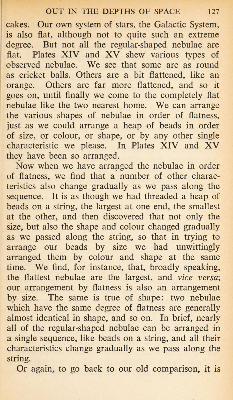 cakes. Our own system of stars, the Galactic System, is also flat, although not to quite such an extreme degree. But not all the regular-shaped nebulae are flat. Plates XIV and XV shew various types of observed nebulae. We see that some are as round as cricket balls. Others are a bit flattened, like an orange. Others are far more flattened, and so it goes on, until finally we come to the completely flat nebulae like the two nearest home. We can arrange the various shapes of nebulae in order of flatness, just as we could arrange a heap of beads in order of size, or colour, or shape, or by any other single characteristic we please. In Plates XIV and XV they have been so arranged. Now when we have arranged the nebulae in order of flatness, we find that a number of other charac¬ teristics also change gradually as we pass along the sequence. It is as though we had threaded a heap of beads on a string, the largest at one end, the smallest at the other, and then discovered that not only the size, but also the shape and colour changed gradually as we passed along the string, so that in trying to arrange our beads by size we had unwittingly arranged them by colour and shape at the same time. We find, for instance, that, broadly speaking, the flattest nebulae are the largest, and vice versa; our arrangement by flatness is also an arrangement by size. The same is true of shape: two nebulae which have the same degree of flatness are generally almost identical in shape, and so on. In brief, nearly all of the regular-shaped nebulae can be arranged in a single sequence, like beads on a string, and all their characteristics change gradually as we pass along the string. Or again, to go back to our old comparison, it is