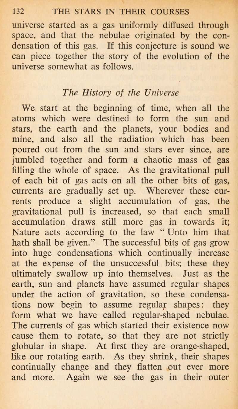 universe started as a gas uniformly diffused through space, and that the nebulae originated by the con¬ densation of this gas. If this conjecture is sound we can piece together the story of the evolution of the universe somewhat as follows. The History of the Universe We start at the beginning of time, when all the atoms which were destined to form the sun and stars, the earth and the planets, your bodies and mine, and also all the radiation which has been poured out from the sun and stars ever since, are jumbled together and form a chaotic mass of gas filling the whole of space. As the gravitational pull of each bit of gas acts on all the other bits of gas, currents are gradually set up. Wherever these cur¬ rents produce a slight accumulation of gas, the gravitational pull is increased, so that each small accumulation draws still more gas in towards it; Nature acts according to the law “ Unto him that hath shall be given.” The successful bits of gas grow into huge condensations which continually increase at the expense of the unsuccessful bits; these they ultimately swallow up into themselves. Just as the earth, sun and planets have assumed regular shapes under the action of gravitation, so these condensa¬ tions now begin to assume regular shapes: they form what we have called regular-shaped nebulae. The currents of gas which started their existence now cause them to rotate, so that they are not strictly globular in shape. At first they are orange-shaped, like our rotating earth. As they shrink, their shapes continually change and they flatten out ever more and more. Again we see the gas in their outer