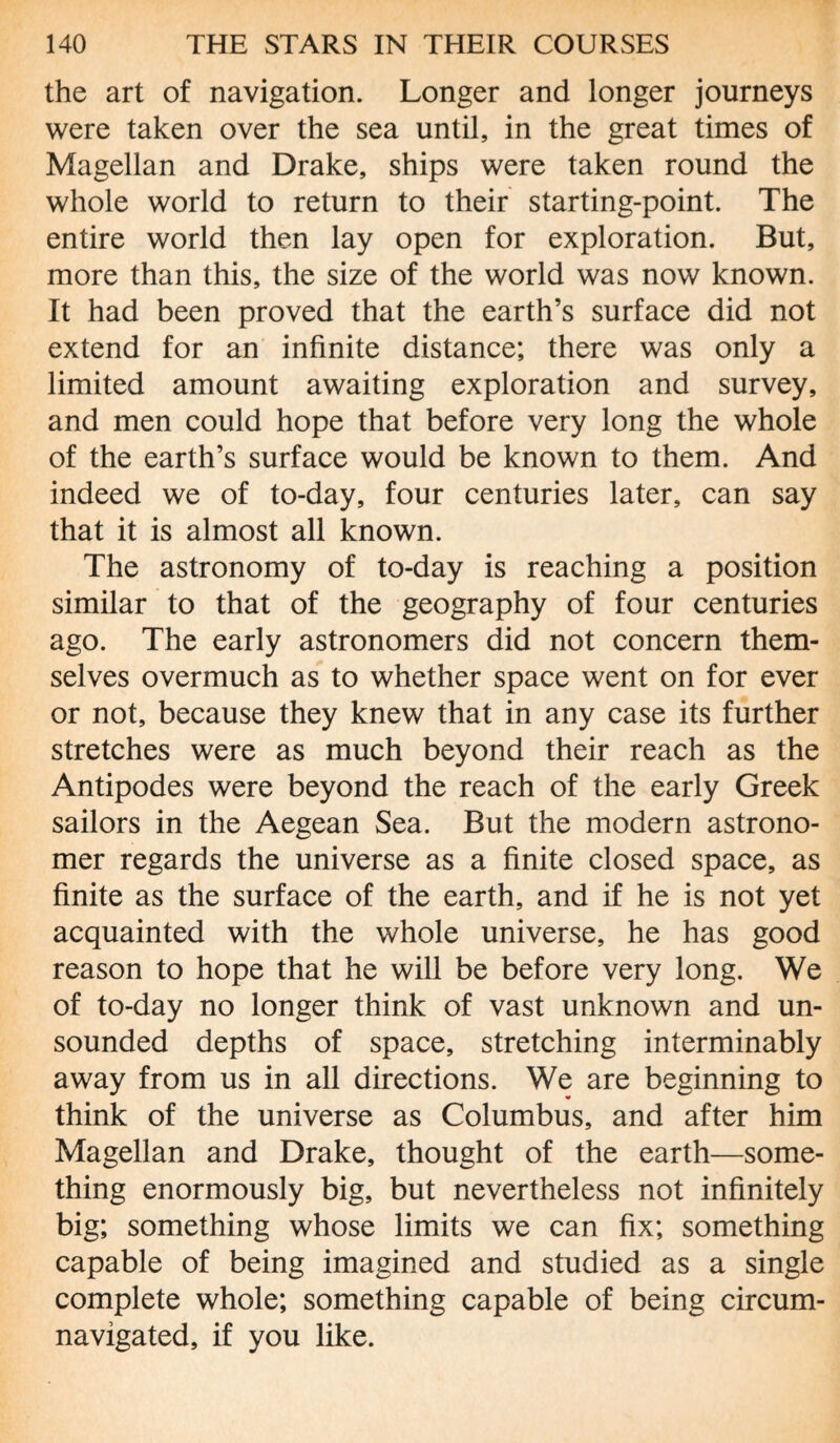 the art of navigation. Longer and longer journeys were taken over the sea until, in the great times of Magellan and Drake, ships were taken round the whole world to return to their starting-point. The entire world then lay open for exploration. But, more than this, the size of the world was now known. It had been proved that the earth’s surface did not extend for an infinite distance; there was only a limited amount awaiting exploration and survey, and men could hope that before very long the whole of the earth’s surface would be known to them. And indeed we of to-day, four centuries later, can say that it is almost all known. The astronomy of to-day is reaching a position similar to that of the geography of four centuries ago. The early astronomers did not concern them¬ selves overmuch as to whether space went on for ever or not, because they knew that in any case its further stretches were as much beyond their reach as the Antipodes were beyond the reach of the early Greek sailors in the Aegean Sea. But the modern astrono¬ mer regards the universe as a finite closed space, as finite as the surface of the earth, and if he is not yet acquainted with the whole universe, he has good reason to hope that he will be before very long. We of to-day no longer think of vast unknown and un¬ sounded depths of space, stretching interminably away from us in all directions. We are beginning to think of the universe as Columbus, and after him Magellan and Drake, thought of the earth—some¬ thing enormously big, but nevertheless not infinitely big; something whose limits we can fix; something capable of being imagined and studied as a single complete whole; something capable of being circum¬ navigated, if you like.