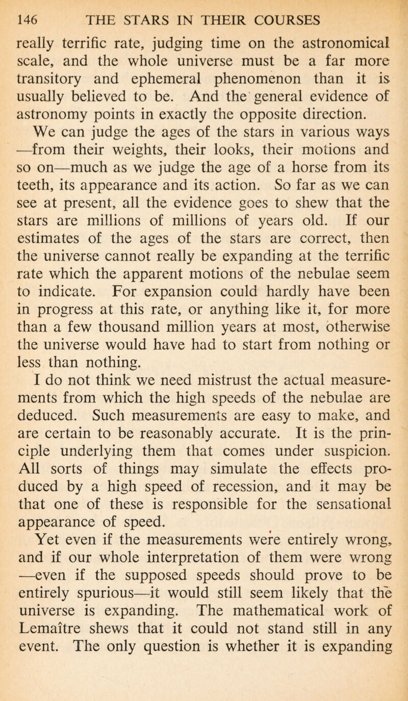 really terrific rate, judging time on the astronomical scale, and the whole universe must be a far more transitory and ephemeral phenomenon than it is usually believed to be. And the general evidence of astronomy points in exactly the opposite direction. We can judge the ages of the stars in various ways —from their weights, their looks, their motions and so on—much as we judge the age of a horse from its teeth, its appearance and its action. So far as we can see at present, all the evidence goes to shew that the stars are millions of millions of years old. If our estimates of the ages of the stars are correct, then the universe cannot really be expanding at the terrific rate which the apparent motions of the nebulae seem to indicate. For expansion could hardly have been in progress at this rate, or anything like it, for more than a few thousand million years at most, otherwise the universe would have had to start from nothing or less than nothing. I do not think we need mistrust the actual measure¬ ments from which the high speeds of the nebulae are deduced. Such measurements are easy to make, and are certain to be reasonably accurate. It is the prin¬ ciple underlying them that comes under suspicion. All sorts of things may simulate the effects pro¬ duced by a high speed of recession, and it may be that one of these is responsible for the sensational appearance of speed. Yet even if the measurements were entirely wrong, and if our whole interpretation of them were wrong -—even if the supposed speeds should prove to be entirely spurious—it would still seem likely that the universe is expanding. The mathematical work of Lemaitre shews that it could not stand still in any event. The only question is whether it is expanding