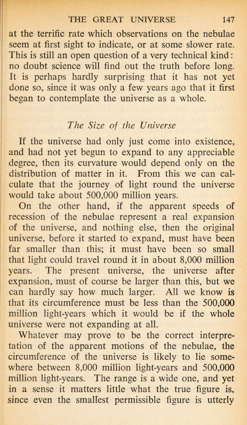 at the terrific rate which observations on the nebulae seem at first sight to indicate, or at some slower rate. This is still an open question of a very technical kind: no doubt science will find out the truth before long. It is perhaps hardly surprising that it has not yet done so, since it was only a few years ago that it first began to contemplate the universe as a whole. The Size of the Universe If the universe had only just come into existence, and had not yet begun to expand to any appreciable degree, then its curvature would depend only on the distribution of matter in it. From this we can cal¬ culate that the journey of light round the universe would take about 500,000 million years. On the other hand, if the apparent speeds of recession of the nebulae represent a real expansion of the universe, and nothing else, then the original universe, before it started to expand, must have been far smaller than this; it must have been so small that light could travel round it in about 8,000 million years. The present universe, the universe after expansion, must of course be larger than this, but we can hardly say how much larger. All we know is that its circumference must be less than the 500,000 million light-years which it would be if the whole universe were not expanding at all. Whatever may prove to be the correct interpre¬ tation of the apparent motions of the nebulae, the circumference of the universe is likely to lie some¬ where between 8,000 million light-years and 500,000 million light-years. The range is a wide one, and yet in a sense it matters little what the true figure is, since even the smallest permissible figure is utterly