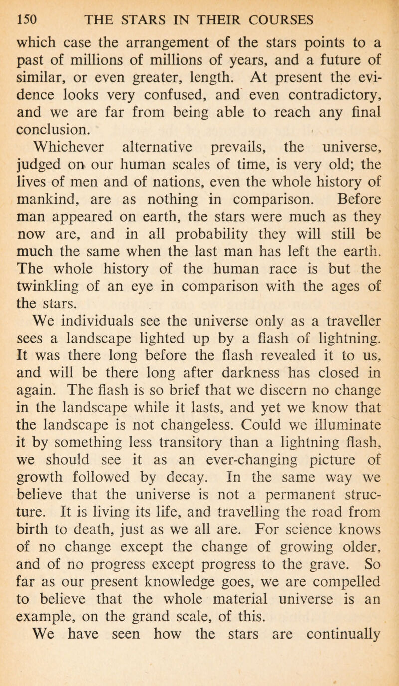 which case the arrangement of the stars points to a past of millions of millions of years, and a future of similar, or even greater, length. At present the evi¬ dence looks very confused, and even contradictory, and we are far from being able to reach any final conclusion. Whichever alternative prevails, the universe, judged on our human scales of time, is very old; the lives of men and of nations, even the whole history of mankind, are as nothing in comparison. Before man appeared on earth, the stars were much as they now are, and in all probability they will still be much the same when the last man has left the earth. The whole history of the human race is but the twinkling of an eye in comparison with the ages of the stars. We individuals see the universe only as a traveller sees a landscape lighted up by a flash of lightning. It was there long before the flash revealed it to us, and will be there long after darkness has closed in again. The flash is so brief that we discern no change in the landscape while it lasts, and yet we know that the landscape is not changeless. Could we illuminate it by something less transitory than a lightning flash, we should see it as an ever-changing picture of growth followed by decay. In the same way we believe that the universe is not a permanent struc¬ ture. It is living its life, and travelling the road from birth to death, just as we all are. For science knows of no change except the change of growing older, and of no progress except progress to the grave. So far as our present knowledge goes, we are compelled to believe that the whole material universe is an example, on the grand scale, of this. We have seen how the stars are continually