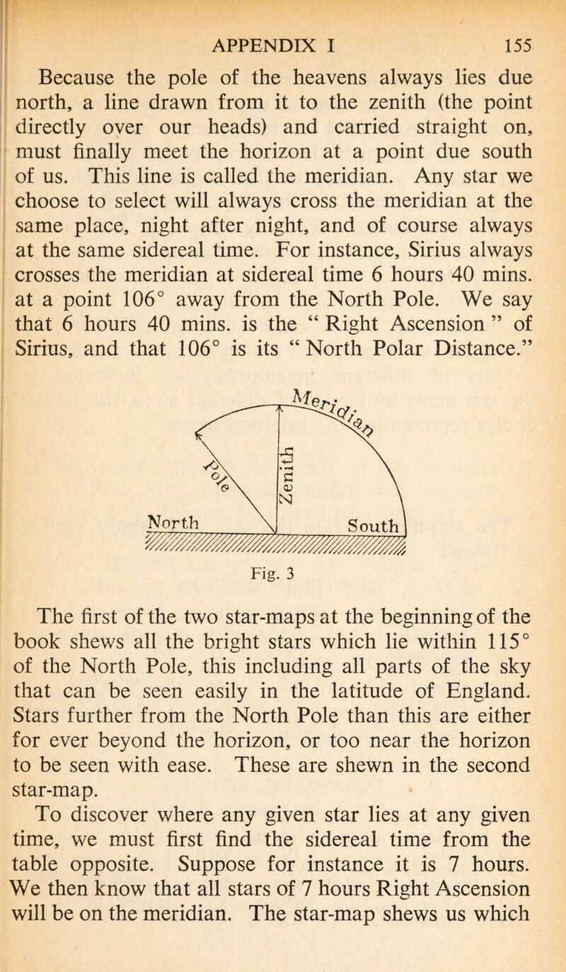 Because the pole of the heavens always lies due north, a line drawn from it to the zenith (the point directly over our heads) and carried straight on, must finally meet the horizon at a point due south of us. This line is called the meridian. Any star we choose to select will always cross the meridian at the same place, night after night, and of course always at the same sidereal time. For instance, Sirius always crosses the meridian at sidereal time 6 hours 40 mins, at a point 106° away from the North Pole. We say that 6 hours 40 mins, is the “ Right Ascension ” of Sirius, and that 106° is its “North Polar Distance.” The first of the two star-maps at the beginning of the book shews all the bright stars which lie within 115° of the North Pole, this including all parts of the sky that can be seen easily in the latitude of England. Stars further from the North Pole than this are either for ever beyond the horizon, or too near the horizon to be seen with ease. These are shewn in the second star-map. To discover where any given star lies at any given time, we must first find the sidereal time from the table opposite. Suppose for instance it is 7 hours. We then know that all stars of 7 hours Right Ascension will be on the meridian. The star-map shews us which