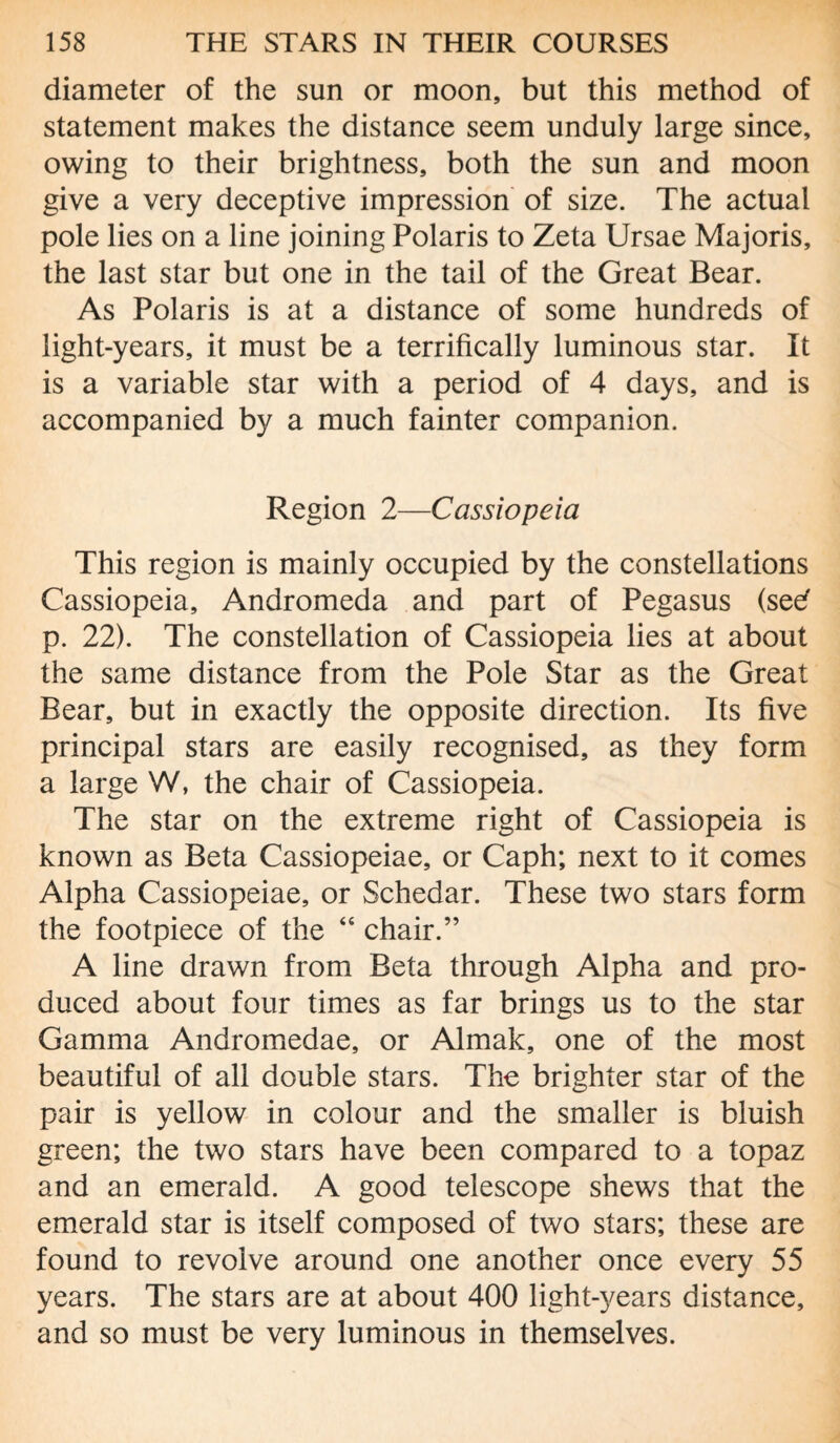 diameter of the sun or moon, but this method of statement makes the distance seem unduly large since, owing to their brightness, both the sun and moon give a very deceptive impression of size. The actual pole lies on a line joining Polaris to Zeta Ursae Majoris, the last star but one in the tail of the Great Bear. As Polaris is at a distance of some hundreds of light-years, it must be a terrifically luminous star. It is a variable star with a period of 4 days, and is accompanied by a much fainter companion. Region 2—Cassiopeia This region is mainly occupied by the constellations Cassiopeia, Andromeda and part of Pegasus (seef p. 22). The constellation of Cassiopeia lies at about the same distance from the Pole Star as the Great Bear, but in exactly the opposite direction. Its five principal stars are easily recognised, as they form a large W, the chair of Cassiopeia. The star on the extreme right of Cassiopeia is known as Beta Cassiopeiae, or Caph; next to it comes Alpha Cassiopeiae, or Schedar. These two stars form the footpiece of the “ chair.” A line drawn from Beta through Alpha and pro¬ duced about four times as far brings us to the star Gamma Andromedae, or Aimak, one of the most beautiful of all double stars. The brighter star of the pair is yellow in colour and the smaller is bluish green; the two stars have been compared to a topaz and an emerald. A good telescope shews that the emerald star is itself composed of two stars; these are found to revolve around one another once every 55 years. The stars are at about 400 light-years distance, and so must be very luminous in themselves.