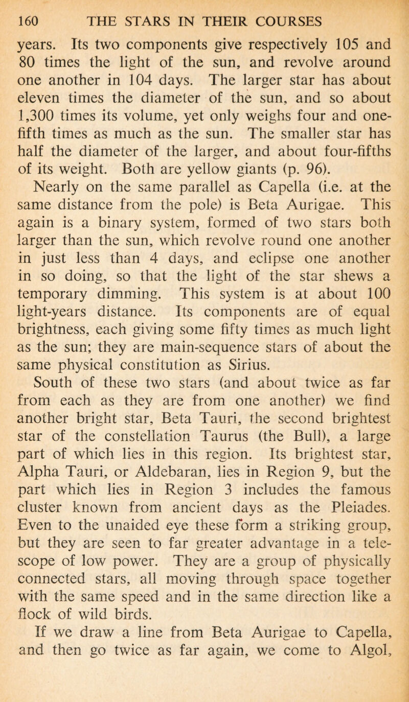 years. Its two components give respectively 105 and 80 times the light of the sun, and revolve around one another in 104 days. The larger star has about eleven times the diameter of the sun, and so about 1,300 times its volume, yet only weighs four and one- fifth times as much as the sun. The smaller star has half the diameter of the larger, and about four-fifths of its weight. Both are yellow giants (p. 96). Nearly on the same parallel as Capella (i.e. at the same distance from the pole) is Beta Aurigae. This again is a binary system, formed of two stars both larger than the sun, which revolve round one another in just less than 4 days, and eclipse one another in so doing, so that the light of the star shews a temporary dimming. This system is at about 100 light-years distance. Its components are of equal brightness, each giving some fifty times as much light as the sun; they are main-sequence stars of about the same physical constitution as Sirius. South of these two stars (and about twice as far from each as they are from one another) we find another bright star. Beta Tauri, the second brightest star of the constellation Taurus (the Bull), a large part of which lies in this region. Its brightest star. Alpha Tauri, or Aldebaran, lies in Region 9, but the part which lies in Region 3 includes the famous cluster known from ancient days as the Pleiades. Even to the unaided eye these form a striking group, but they are seen to far greater advantage in a tele¬ scope of low power. They are a group of physically connected stars, all moving through space together with the same speed and in the same direction like a flock of wild birds. If we draw a line from Beta Aurigae to Capella, and then go twice as far again, we come to Algol,