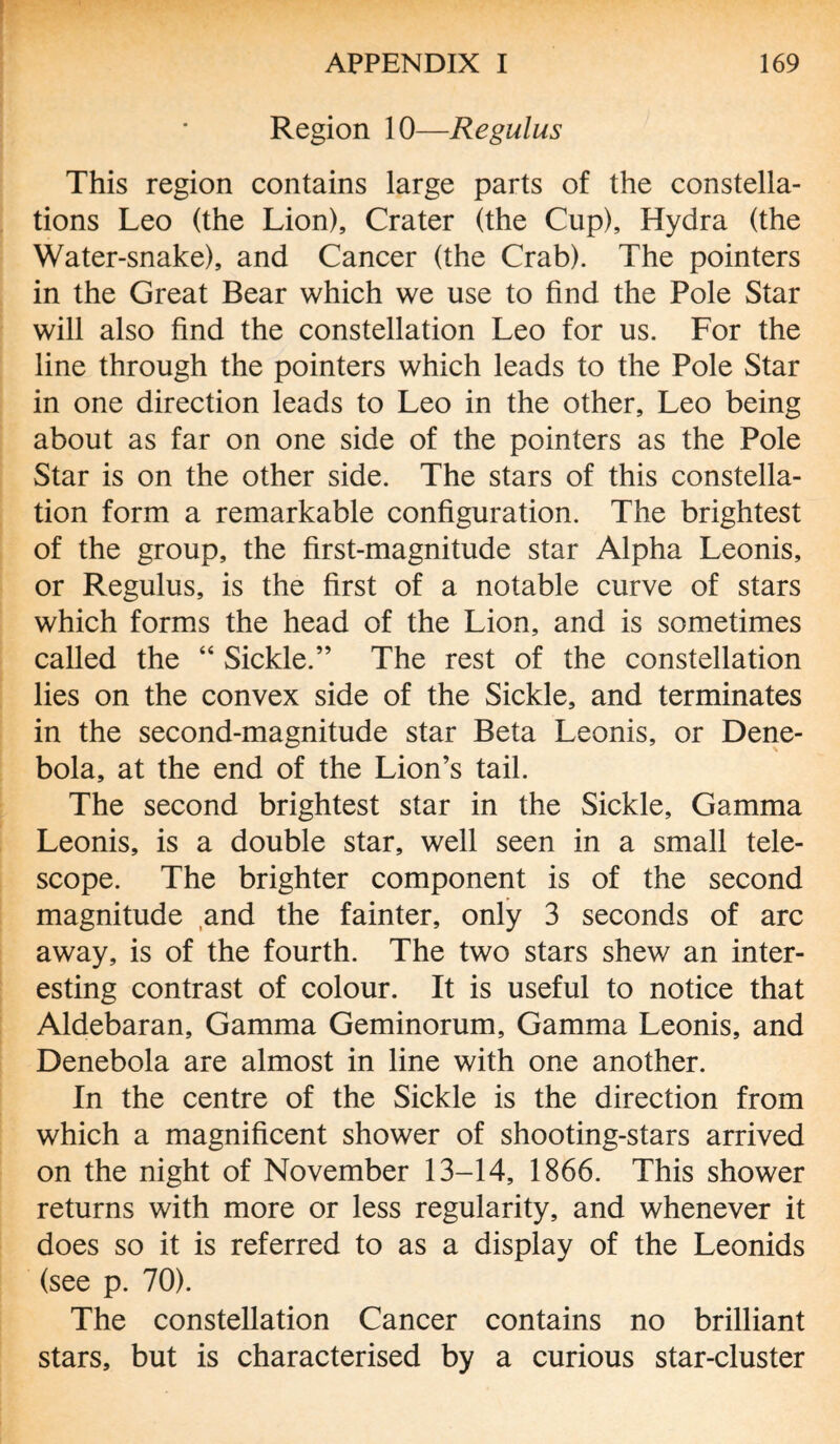 Region 10—Regulus This region contains large parts of the constella¬ tions Leo (the Lion), Crater (the Cup), Hydra (the Water-snake), and Cancer (the Crab). The pointers in the Great Bear which we use to find the Pole Star will also find the constellation Leo for us. For the line through the pointers which leads to the Pole Star in one direction leads to Leo in the other, Leo being about as far on one side of the pointers as the Pole Star is on the other side. The stars of this constella¬ tion form a remarkable configuration. The brightest of the group, the first-magnitude star Alpha Leonis, or Regulus, is the first of a notable curve of stars which forms the head of the Lion, and is sometimes called the “ Sickle.” The rest of the constellation lies on the convex side of the Sickle, and terminates in the second-magnitude star Beta Leonis, or Dene- bola, at the end of the Lion’s tail. The second brightest star in the Sickle, Gamma Leonis, is a double star, well seen in a small tele¬ scope. The brighter component is of the second magnitude and the fainter, only 3 seconds of arc away, is of the fourth. The two stars shew an inter¬ esting contrast of colour. It is useful to notice that Aldebaran, Gamma Geminorum, Gamma Leonis, and Denebola are almost in line with one another. In the centre of the Sickle is the direction from which a magnificent shower of shooting-stars arrived on the night of November 13-14, 1866. This shower returns with more or less regularity, and whenever it does so it is referred to as a display of the Leonids (see p. 70). The constellation Cancer contains no brilliant stars, but is characterised by a curious star-cluster