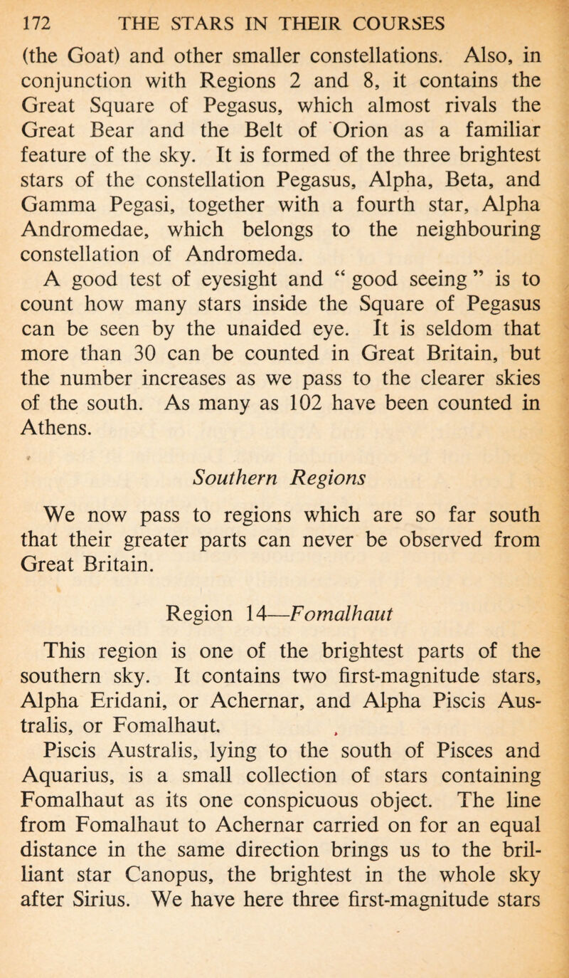 (the Goat) and other smaller constellations. Also, in conjunction with Regions 2 and 8, it contains the Great Square of Pegasus, which almost rivals the Great Bear and the Belt of Orion as a familiar feature of the sky. It is formed of the three brightest stars of the constellation Pegasus, Alpha, Beta, and Gamma Pegasi, together with a fourth star. Alpha Andromedae, which belongs to the neighbouring constellation of Andromeda. A good test of eyesight and “ good seeing ” is to count how many stars inside the Square of Pegasus can be seen by the unaided eye. It is seldom that more than 30 can be counted in Great Britain, but the number increases as we pass to the clearer skies of the south. As many as 102 have been counted in Athens. ♦ Southern Regions We now pass to regions which are so far south that their greater parts can never be observed from Great Britain. Region 14—Fomalhaut This region is one of the brightest parts of the southern sky. It contains two first-magnitude stars. Alpha Eridani, or Achernar, and Alpha Piscis Aus¬ tralis, or Fomalhaut. Piscis Australis, lying to the south of Pisces and Aquarius, is a small collection of stars containing Fomalhaut as its one conspicuous object. The line from Fomalhaut to Achernar carried on for an equal distance in the same direction brings us to the bril¬ liant star Canopus, the brightest in the whole sky after Sirius. We have here three first-magnitude stars